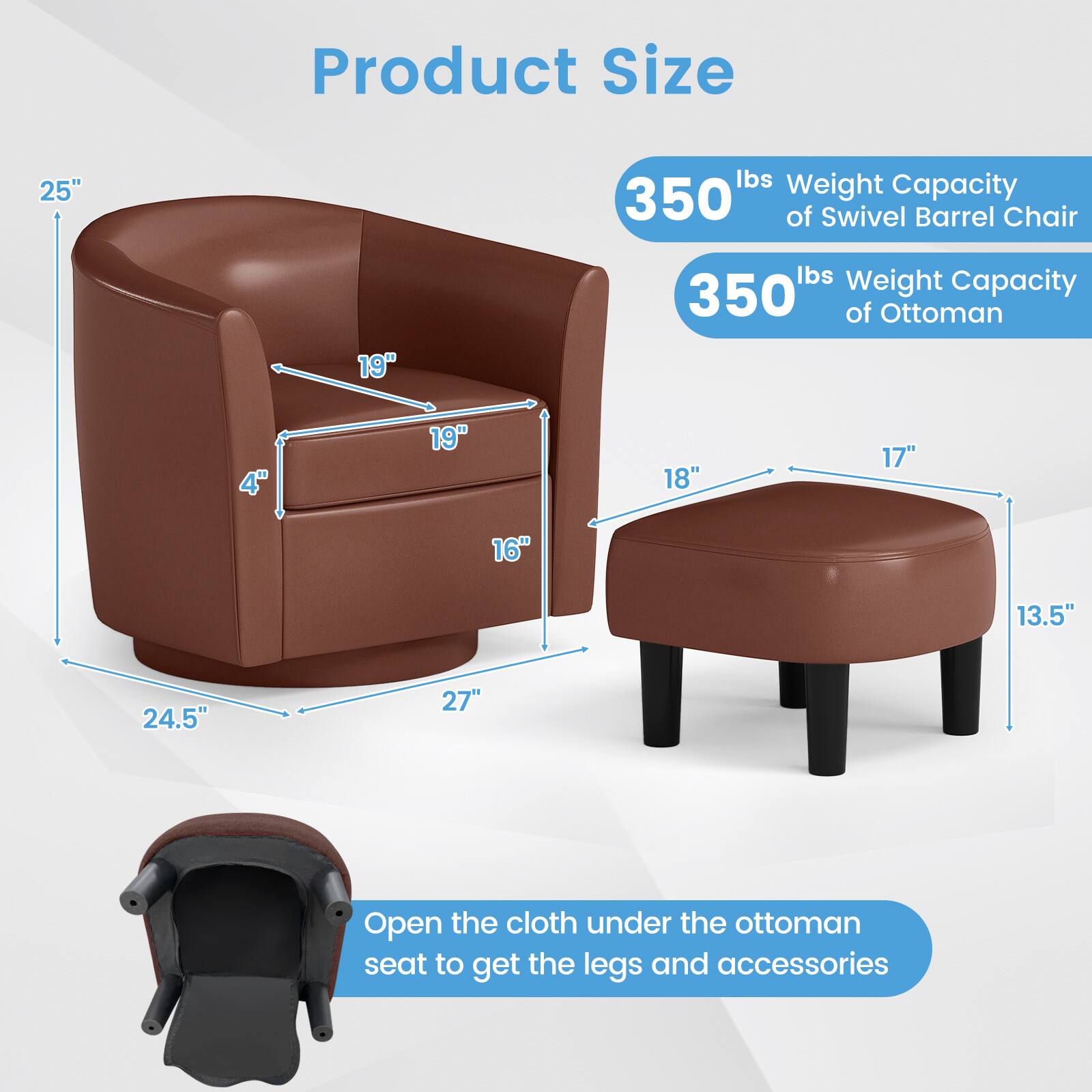 Product Size

- Swivel Barrel Chair:
  - Height: 25"
  - Width: 27"
  - Depth: 24.5"
  - Seat Height: 19"
  - Armrest Height: 19"
  - Back Height: 19"
  - Seat Depth: 16"
  - Weight Capacity: 350 lbs

- Ottoman:
  - Height: 18"
  - Width: 27"
  - Depth: 24.5"
  - Seat Height: 17"
  - Weight Capacity: 350 lbs

- Open the cloth under the ottoman seat to get the legs and accessories.