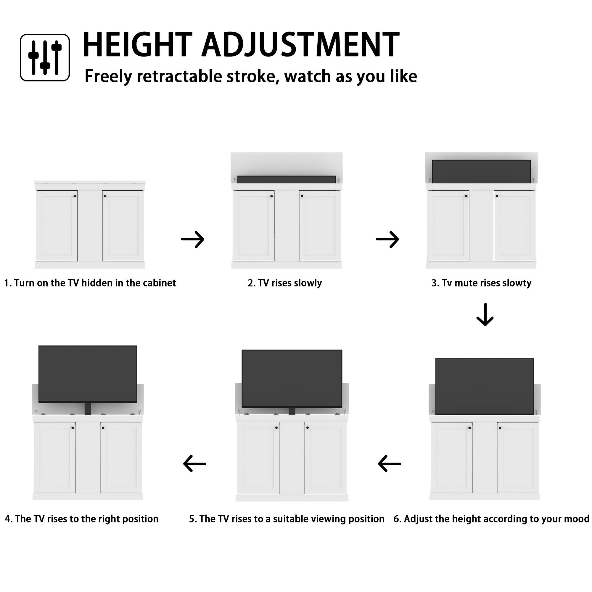 HEIGHT ADJUSTMENT  
Freely retractable stroke, watch as you like

1. Turn on the TV hidden in the cabinet  
2. TV rises slowly  
3. TV mute rises slowly  
4. The TV rises to the right position  
5. The TV rises to a suitable viewing position  
6. Adjust the height according to your mood