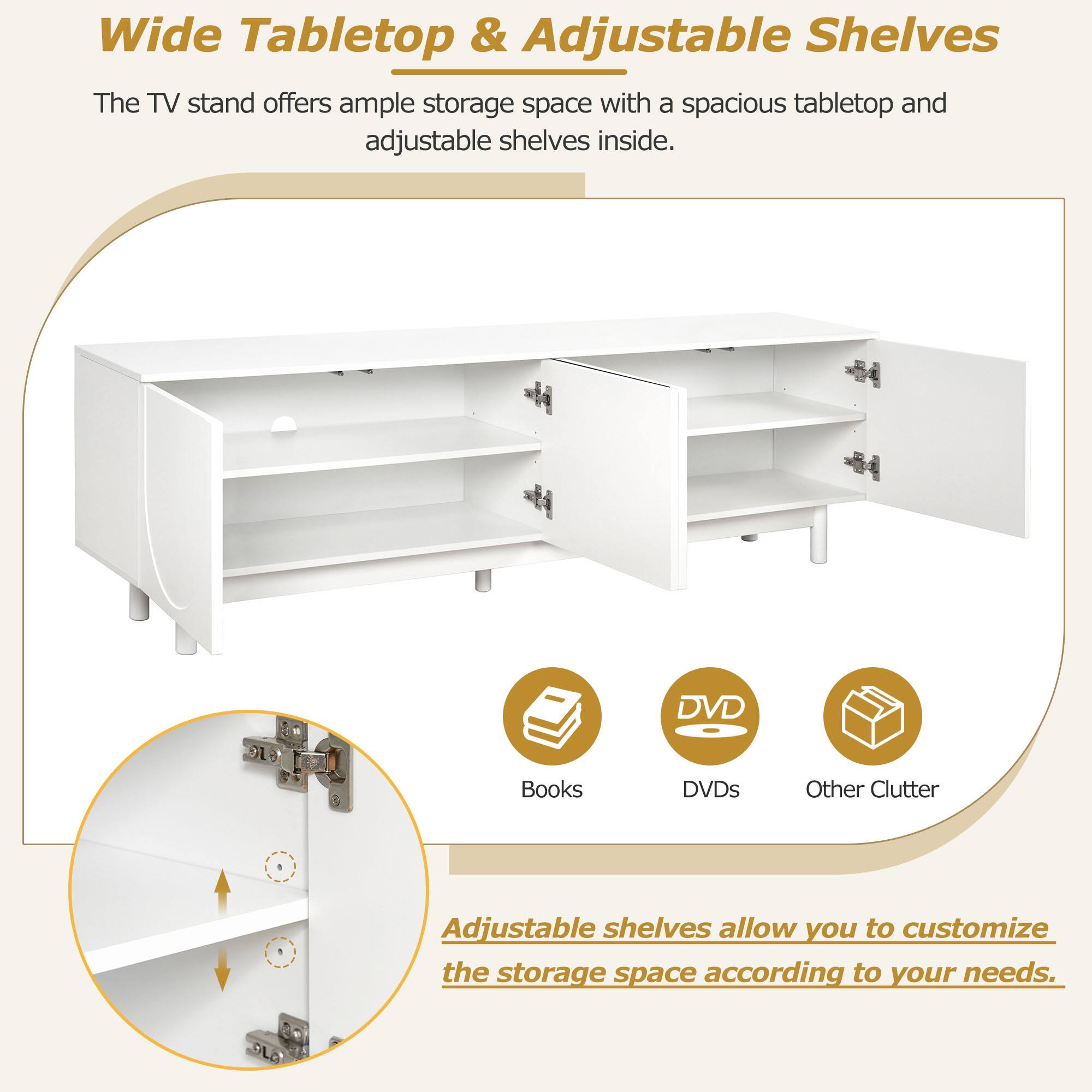 Wide Tabletop & Adjustable Shelves

The TV stand offers ample storage space with a spacious tabletop and adjustable shelves inside.

Adjustable shelves allow you to customize the storage space according to your needs.

Books | DVDs | Other Clutter