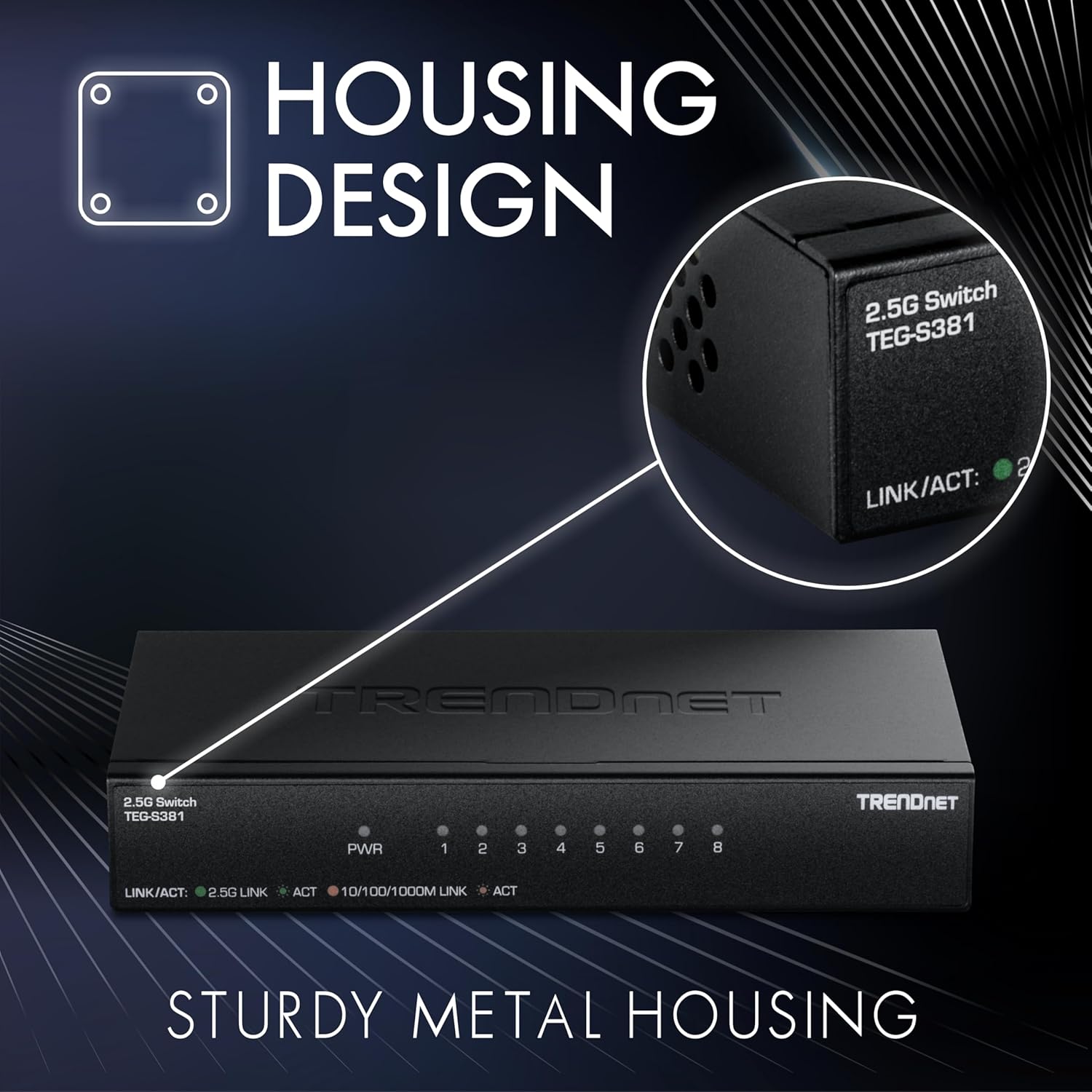HOUSING DESIGN

2.5G Switch TEG-S381

TRENDNET

PWR 1 2 3 4 5 6 7 8

LINK/ACT: 2.5G LINK ACT 10/100/1000M LINK ACT

STURDY METAL HOUSING