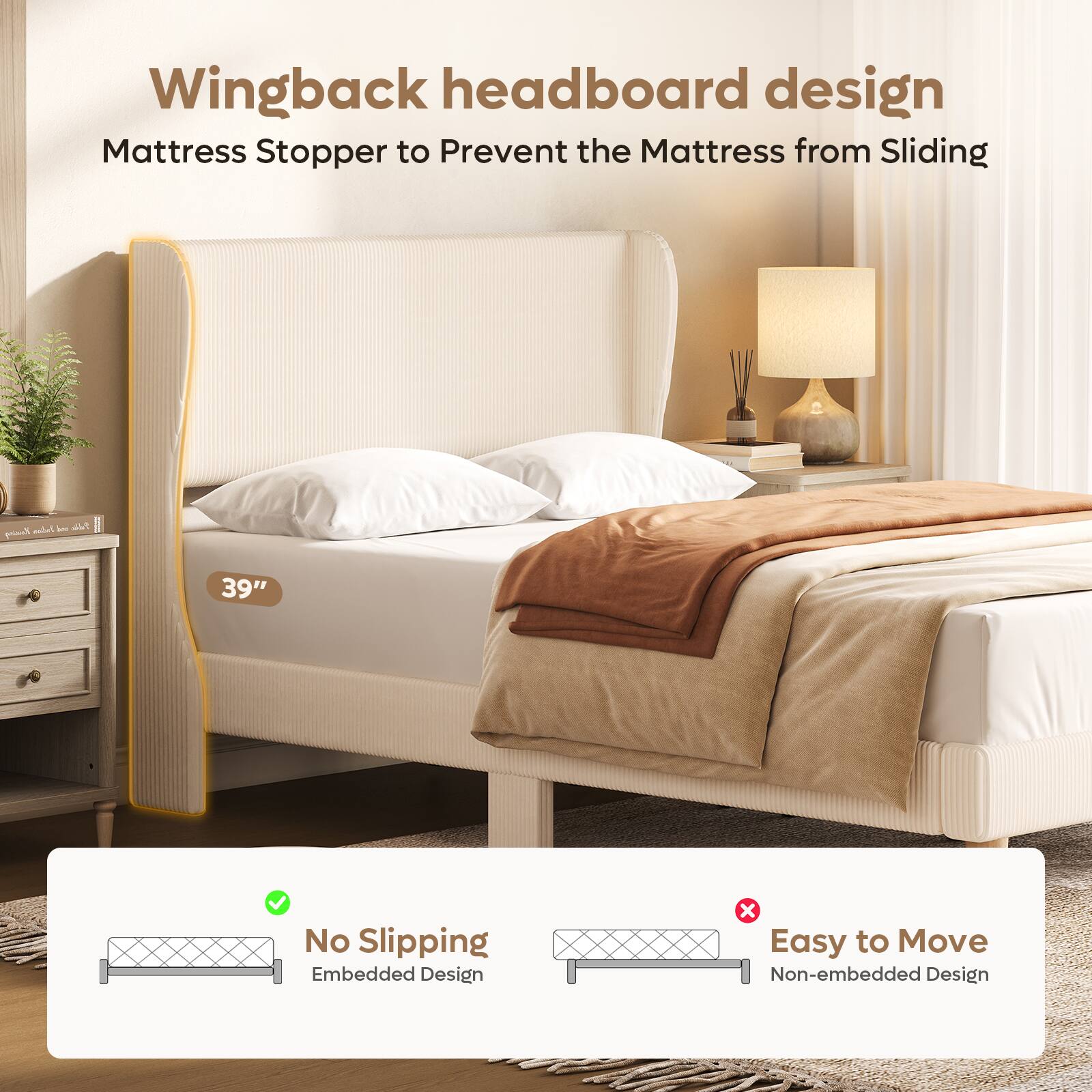 Wingback headboard design  
Mattress Stopper to Prevent the Mattress from Sliding  

39"  

No Slipping  
Embedded Design  

Easy to Move  
Non-embedded Design