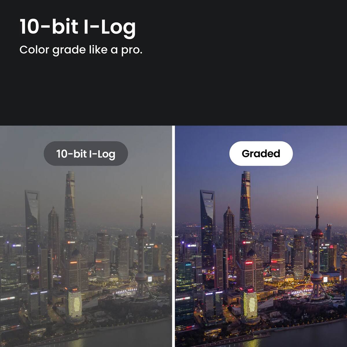 10-bit I-Log  
Color grade like a pro.  

10-bit I-Log  
Graded