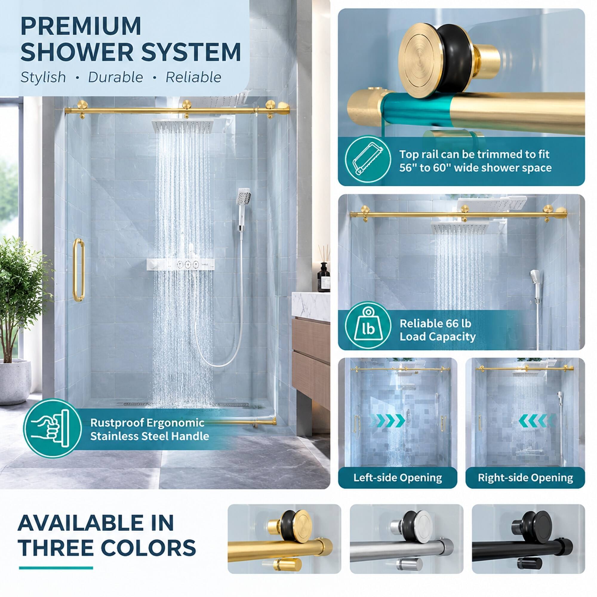 PREMIUM SHOWER SYSTEM  
Stylish • Durable • Reliable  

Top rail can be trimmed to fit 56" to 60" wide shower space  

Reliable 66 lb Load Capacity  

Rustproof Ergonomic Stainless Steel Handle  

Left-side Opening  

Right-side Opening  

AVAILABLE IN THREE COLORS