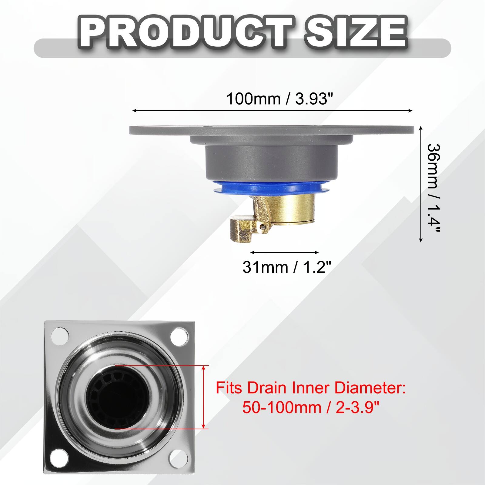 PRODUCT SIZE  
100mm / 3.93"  
31mm / 1.2"  
36mm / 1.4"  

Fits Drain Inner Diameter: 50-100mm / 2-3.9"