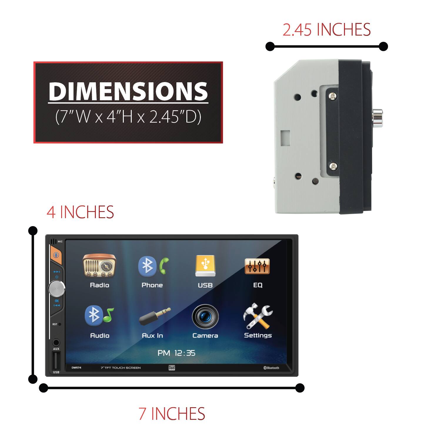 2.45 INCHES

DIMENSIONS (7"W X 4"H X 2.45"D)

4 INCHES

7 INCHES

Radio
Phone
USB
EQ
Audio
Aux In
Camera
Settings

AUX
PM 12:35

TFT TOUCH SCREEN

Bluetooth