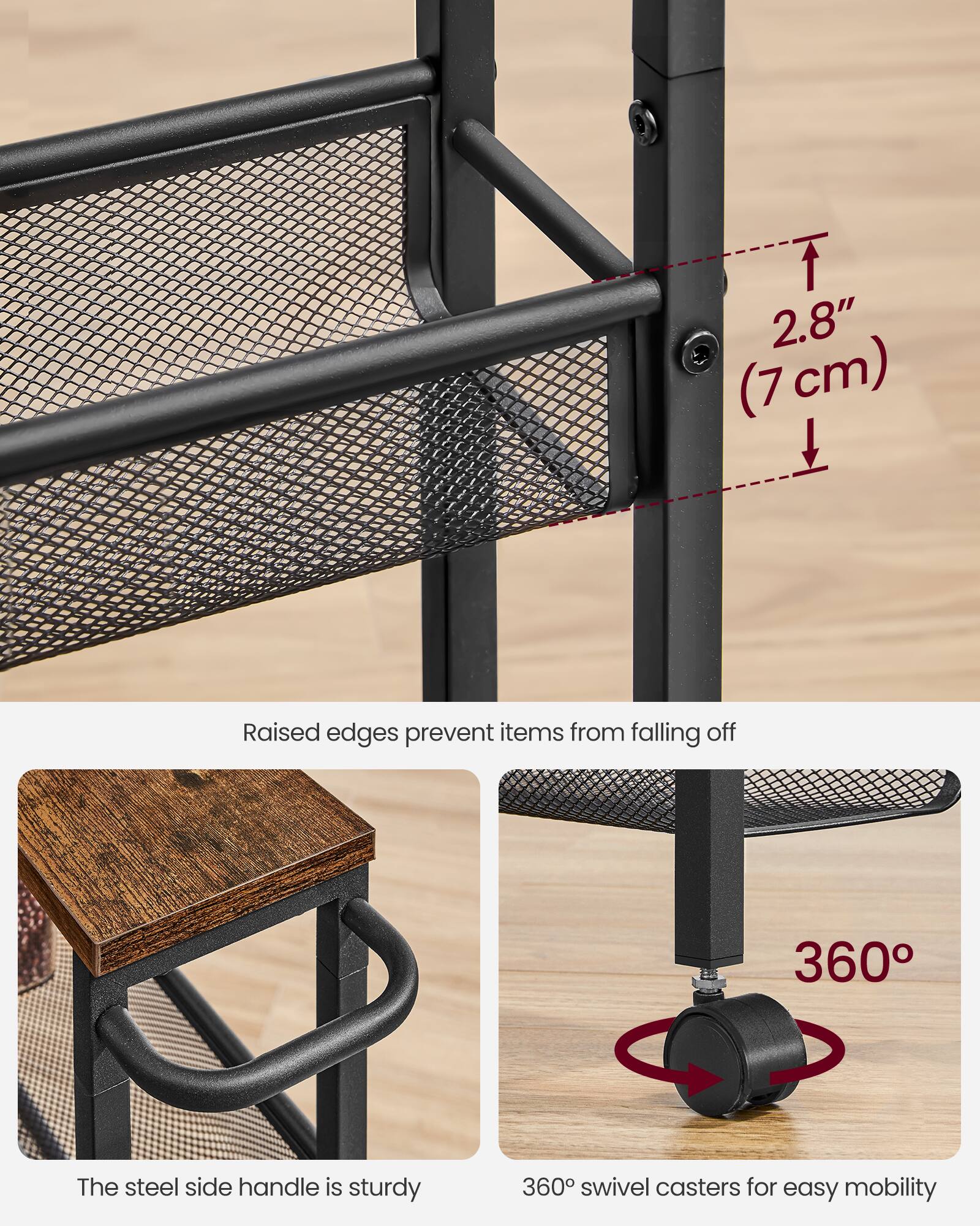 2.8" (7cm) Raised edges prevent items from falling off  
The steel side handle is sturdy  
360° swivel casters for easy mobility