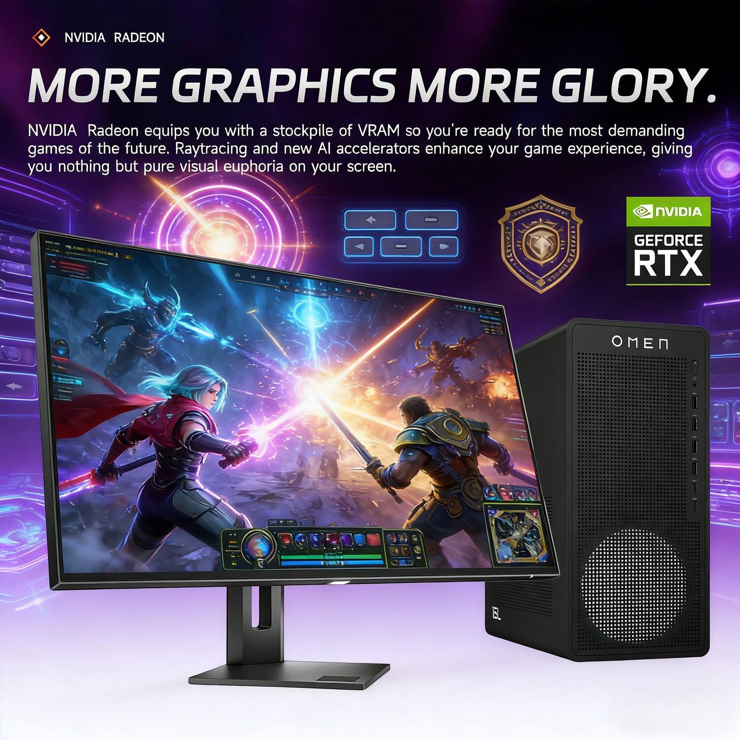 NVIDIA RADEON  
MORE GRAPHICS MORE GLORY.  

NVIDIA Radeon equips you with a stockpile of VRAM so you're ready for the most demanding games of the future. Raytracing and new AI accelerators enhance your game experience, giving you nothing but pure visual euphoria on your screen.