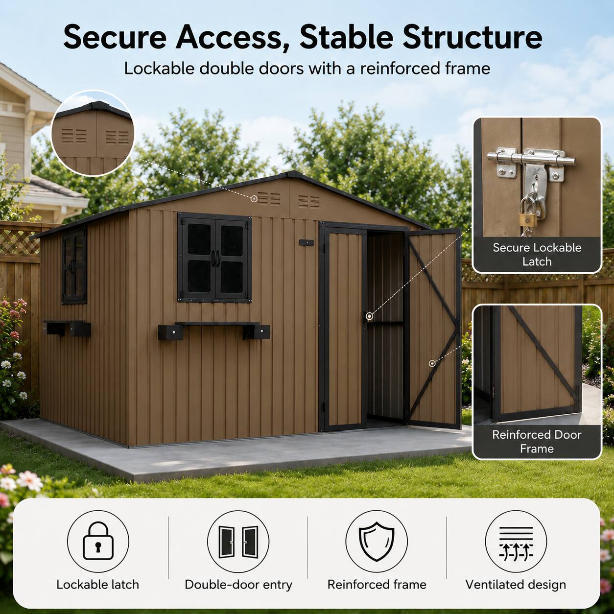 Secure Access, Stable Structure  
Lockable double doors with a reinforced frame  
Secure Lockable Latch  
Reinforced Door Frame  
Lockable latch  
Double-door entry  
Reinforced frame  
Ventilated design