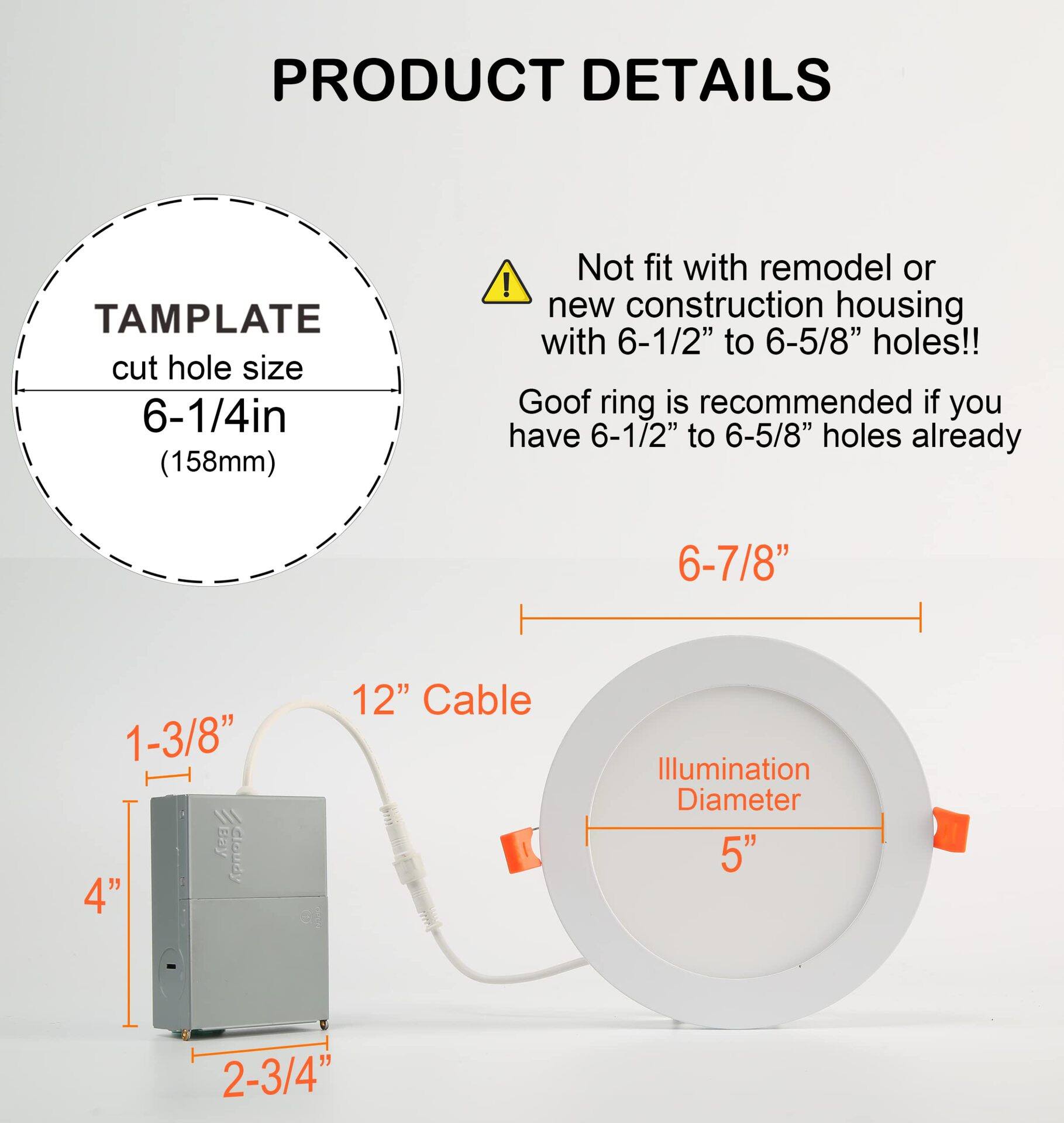 PRODUCT DETAILS

TEMPLATE cut hole size 6-1/4in (158mm)

Not fit with remodel or new construction housing with 6-1/2" to 6-5/8" holes!! Goof ring is recommended if you have 6-1/2" to 6-5/8" holes already

6-7/8"

1-3/8" 4" Cloudy

12" Cable

Illumination Diameter 5"