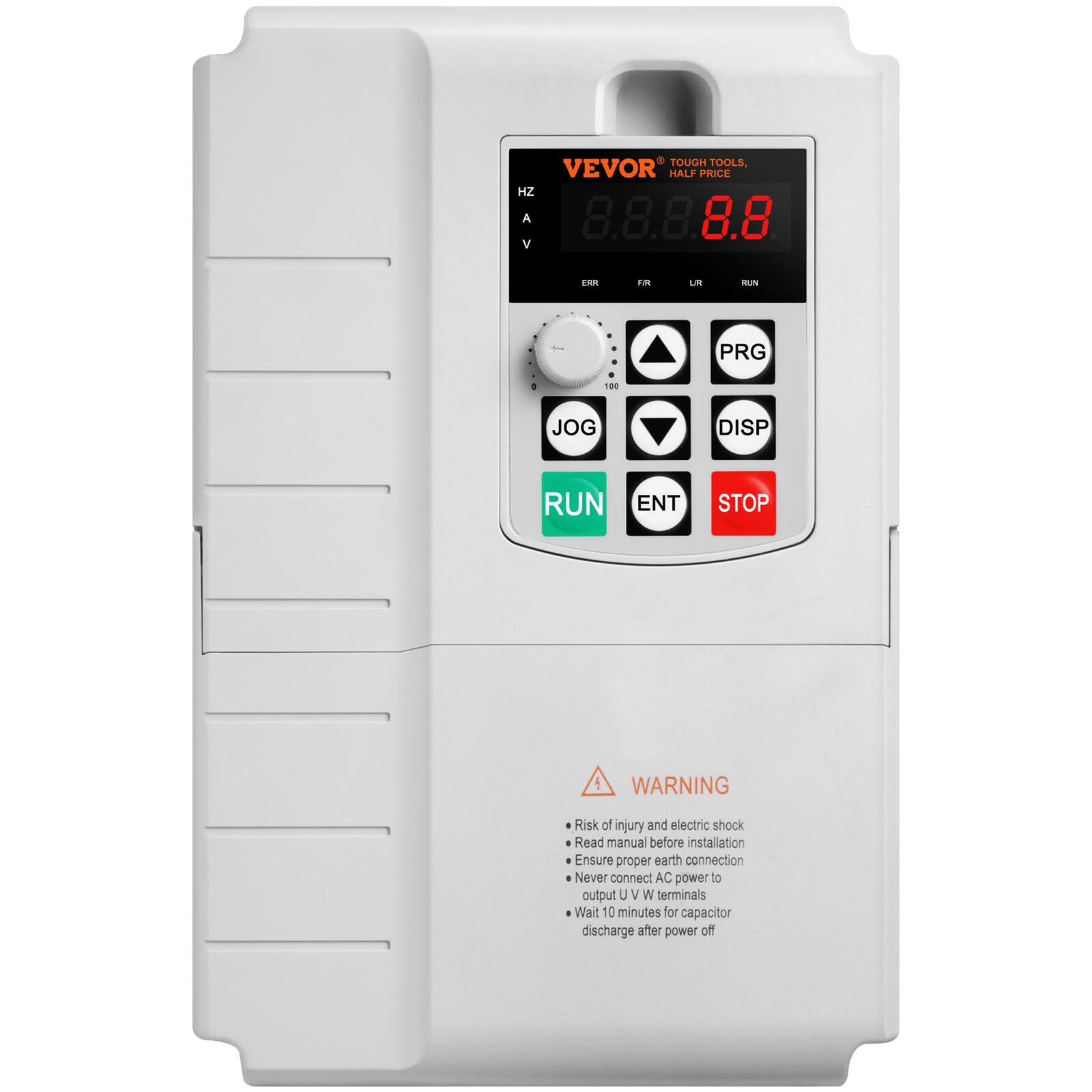 VEVOR TOUGH TOOLS, HALF PRICE

8.8.8.8.8 V

ERR FR UR RUN
PRG 0 100
JOG DISP RUN ENT STOP

WARNING
Risk of injury and electric shock
Read manual before installation
Ensure proper earth connection
Never connect AC power to output U / W terminals
Wait 10 minutes for capacitor discharge after power off