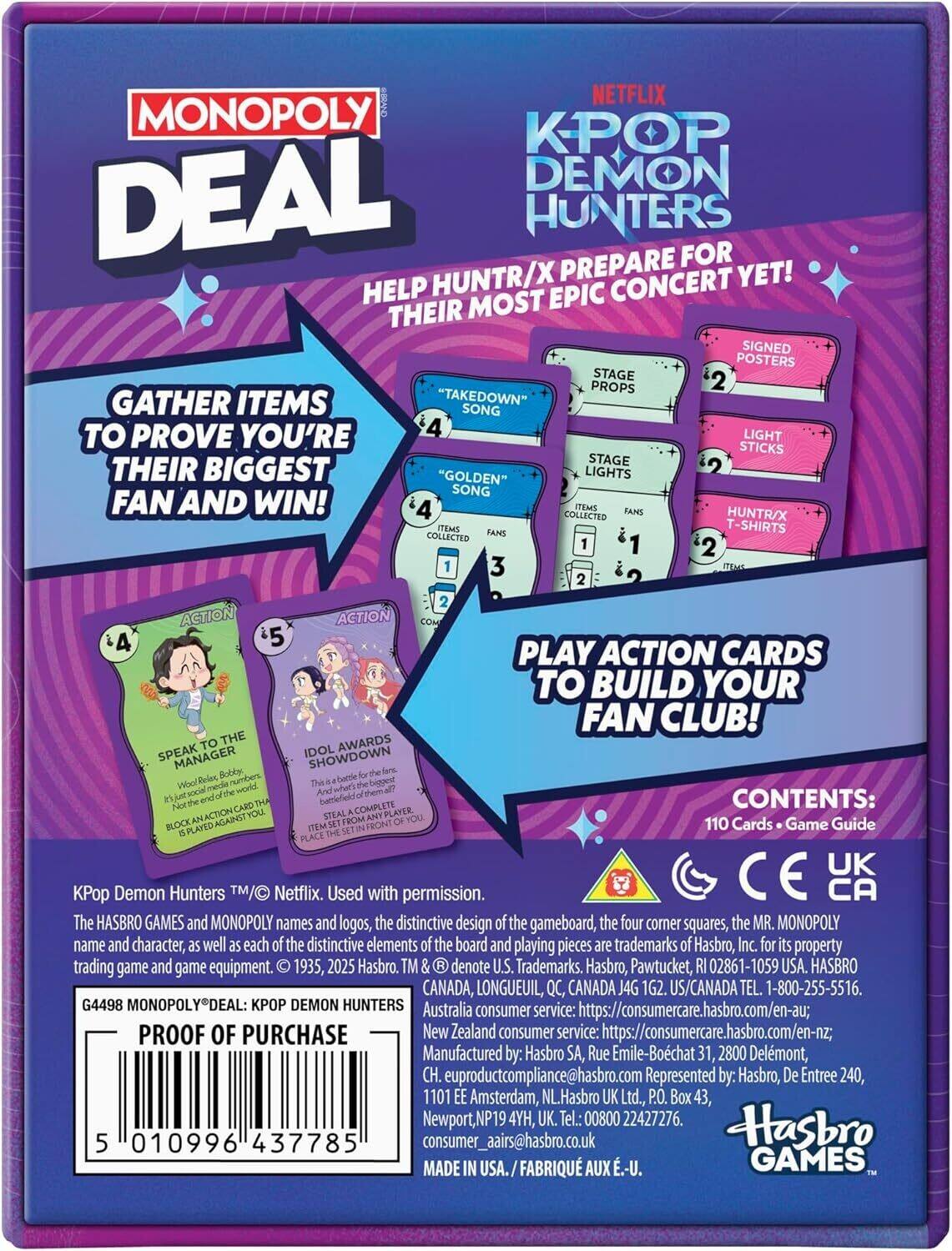 NETFLIX MONOPOLY DEAL KPOP DEMON HUNTERS  
PREPARE FOR HUNTR/X CONCERT YET! HELP THEIR MOST EPIC CONCERT YET! GATHER ITEMS "TAKEDOWN" SONG TO PROVE YOU'RE THEIR BIGGEST "GOLDEN" LIGHTS FAN AND WIN!  
4 LIGHT STICKS  
2 STAGE LIGHTS  
2 STAGE PROPS  
1 SIGNED POSTERS  
2 HUNTR/X T-SHIRTS  

PLAY ACTION CARDS TO BUILD YOUR FAN CLUB!  
ACTION 4: SPEAK TO THE MANAGER  
ACTION 5: IDOL AWARDS SHOWDOWN  

CONTENTS: 110 Cards • Game Guide  

KPop Demon Hunters™/© Netflix. Used with permission.  
The HASBRO GAMES and MONOPOLY names and logos, the distinctive design of the gameboard, the four corner squares, the MR. MONOPOLY name and character, as well as each of the distinctive elements of the board and playing pieces are trademarks of Hasbro, Inc. for its property trading game and game equipment. © 1935, 2025 Hasbro. TM & ® denote U.S
