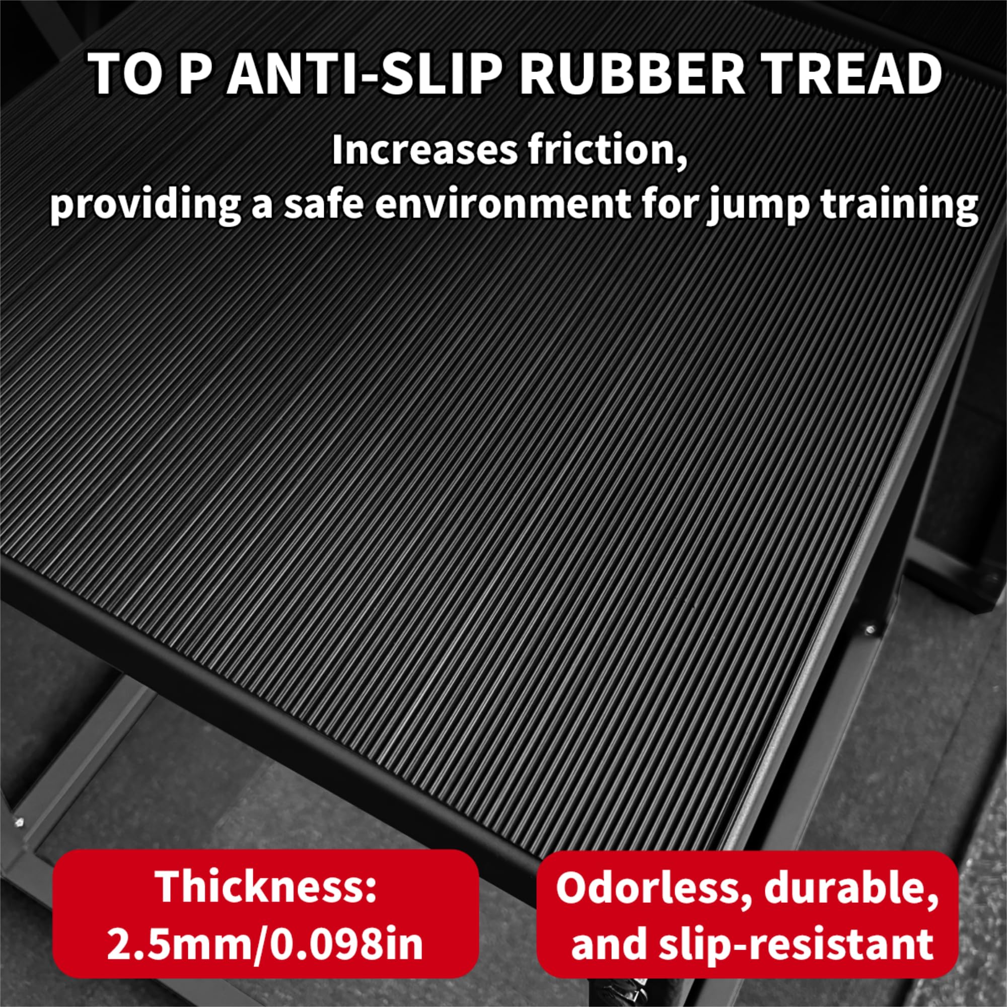 TO P ANTI-SLIP RUBBER TREAD  
Increases friction, providing a safe environment for jump training  

Thickness: 2.5mm/0.098in  
Odorless, durable, and slip-resistant