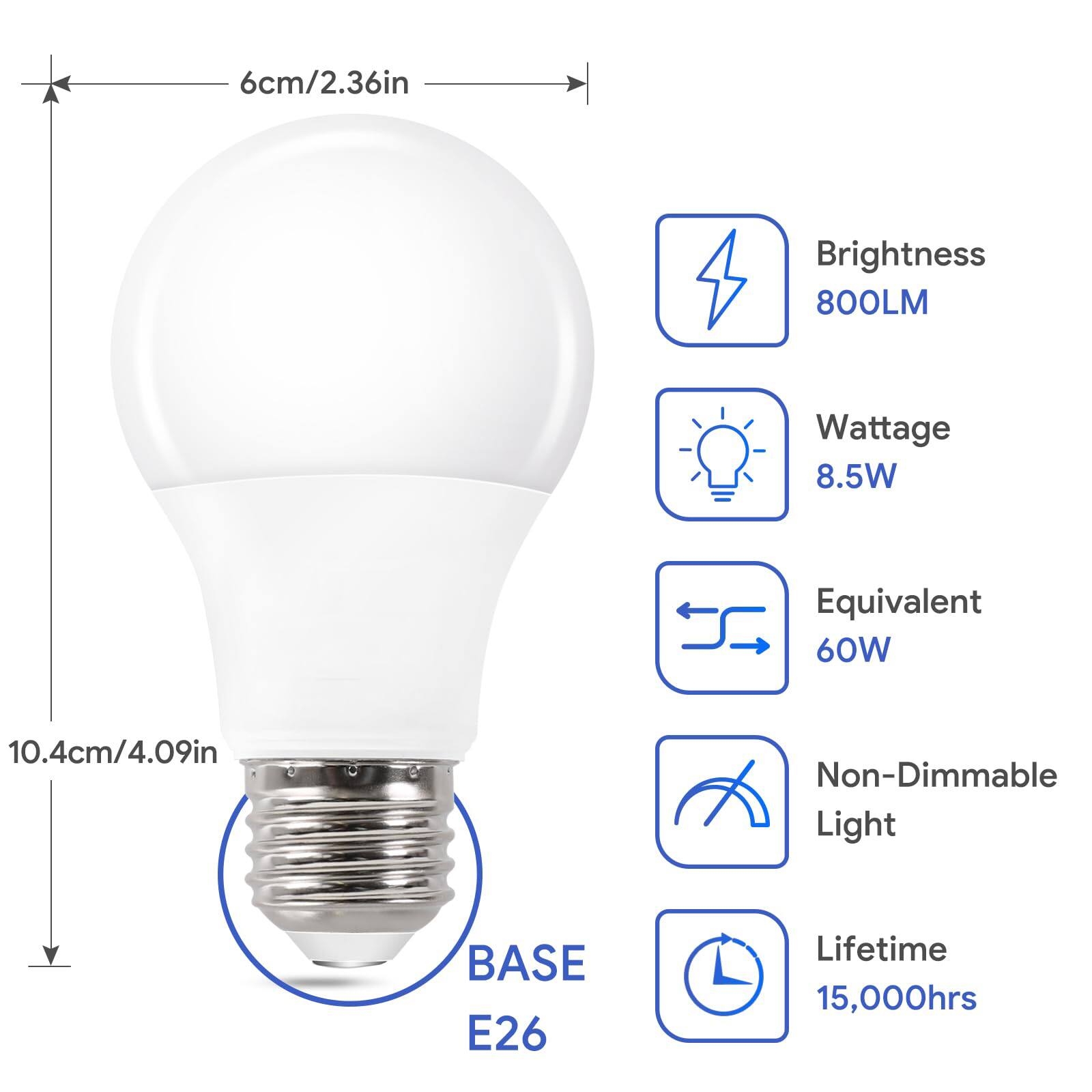 - **Dimensions:**
  - Diameter: 6cm / 2.36in
  - Height: 10.4cm / 4.09in

- **Brightness:** 800LM

- **Wattage:** 8.5W

- **Equivalent:** 60W

- **Base:** E26

- **Non-Dimmable Light**

- **Lifetime:** 15,000hrs