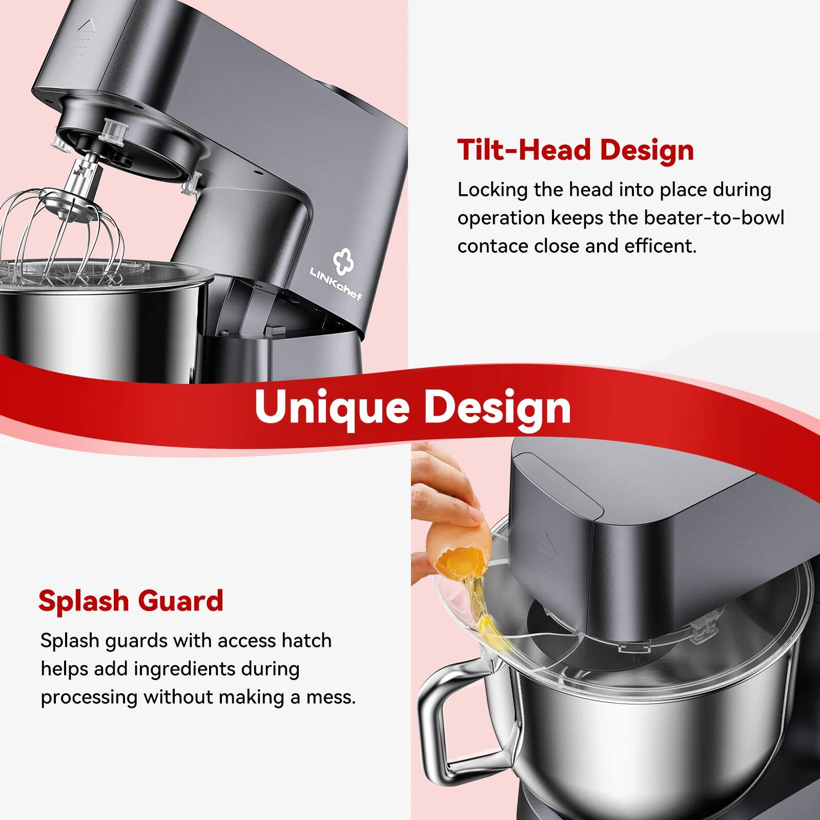 LINKchef Tilt-Head Design: Locking the head into place during operation keeps the beater-to-bowl contact close and efficient. Unique Design Splash Guard: Splash guards with access hatch help add ingredients during processing without making a mess.