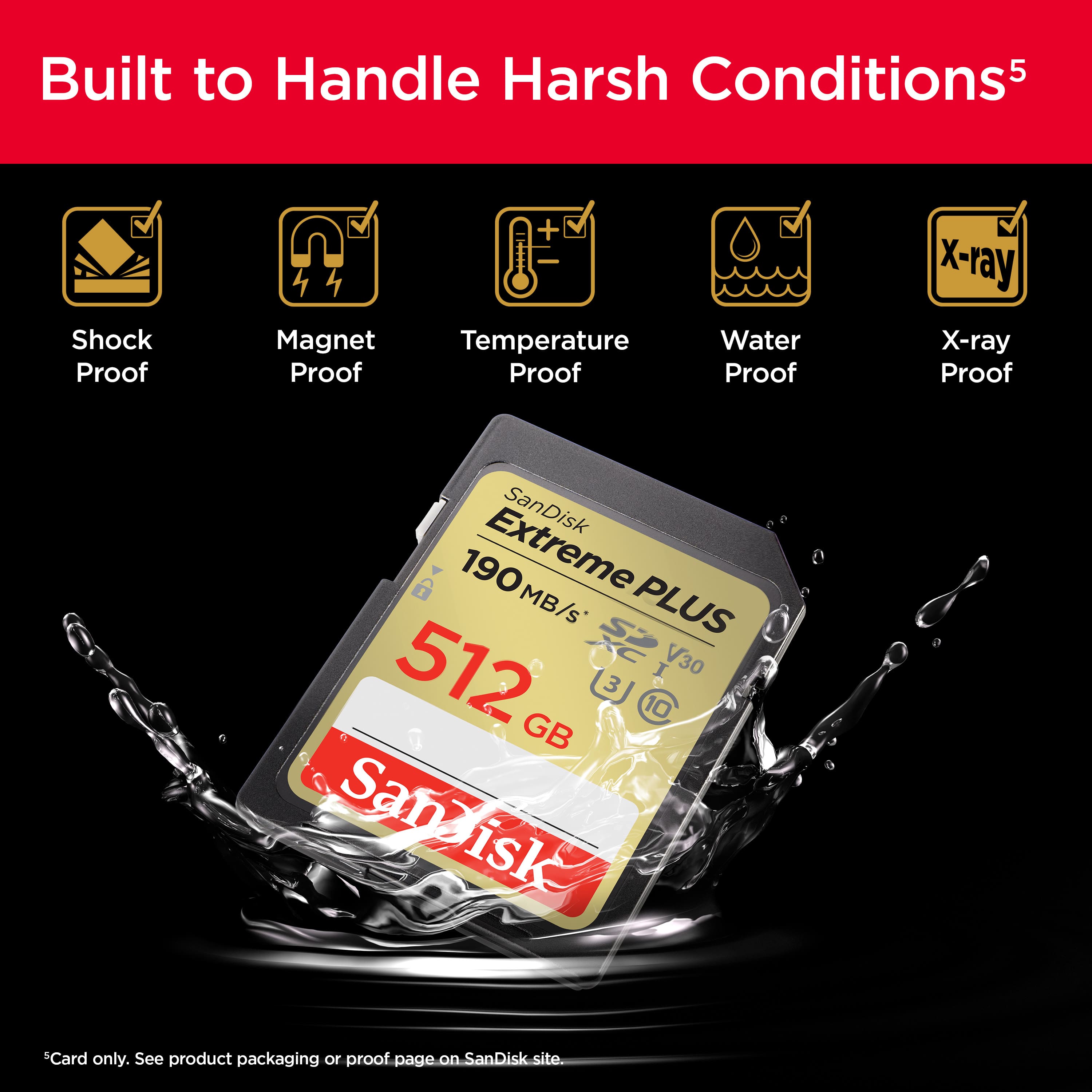 Built to Handle Harsh Conditions: Shock Proof, Magnet Proof, Temperature Proof, Water Proof, X-ray Proof, SanDisk 190 Extreme MB/s PLUS 512 V30 3 GB C Sanaisk SanDisk Card only. See product packaging or proof page on SanDisk site.