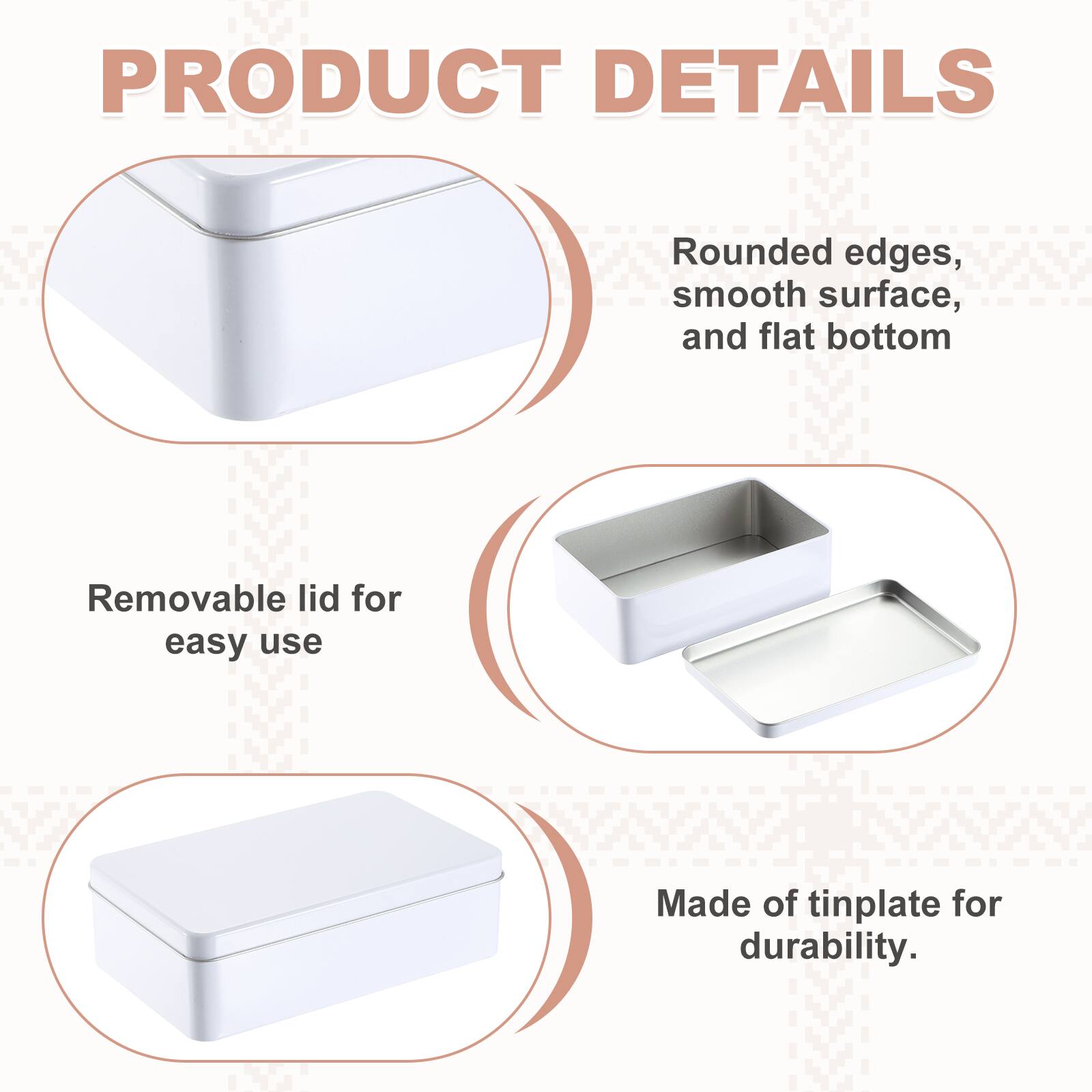 PRODUCT DETAILS

- Rounded edges, smooth surface, and flat bottom
- Removable lid for easy use
- Made of tinplate for durability