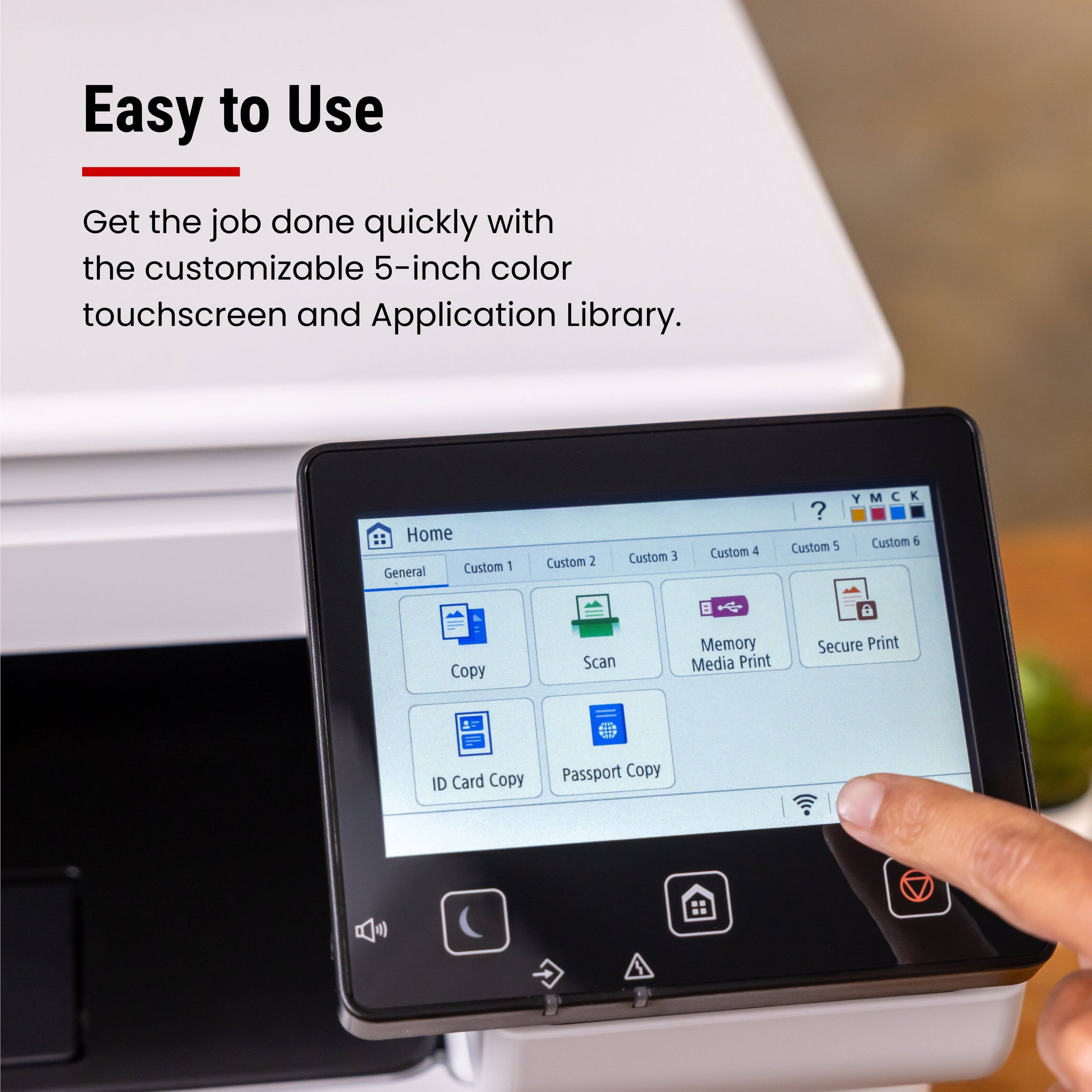 Easy to Use

Get the job done quickly with the customizable 5-inch color touchscreen and Application Library.

Home  
General  
Custom 1  
Custom 2  
Custom 3  
Custom 4  
Custom 5  
Custom 6  

Copy  
Scan  
Memory Media Print  
Secure Print  
ID Card Copy  
Passport Copy