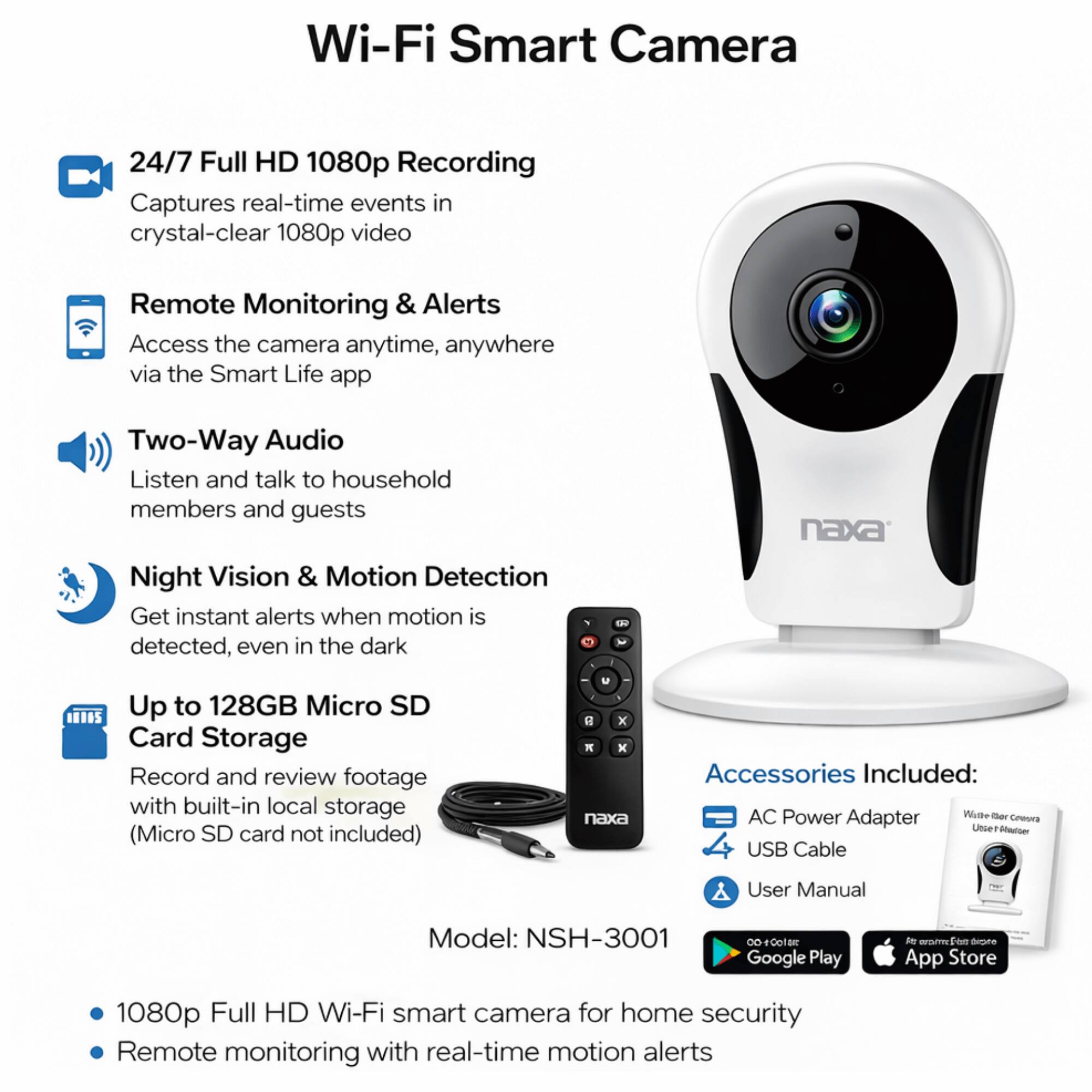 Wi-Fi Smart Camera

24/7 Full HD 1080p Recording
Captures real-time events in crystal-clear 1080p video

Remote Monitoring & Alerts
Access the camera anytime, anywhere via the Smart Life app

Two-Way Audio
Listen and talk to household members and guests

Night Vision & Motion Detection
Get instant alerts when motion is detected, even in the dark

Up to 128GB Micro SD Card Storage
Record and review footage with built-in local storage (Micro SD card not included)

Accessories Included:
- AC Power Adapter
- USB Cable
- User Manual

Model: NSH-3001

1080p Full HD Wi-Fi smart camera for home security
Remote monitoring with real-time motion alerts
