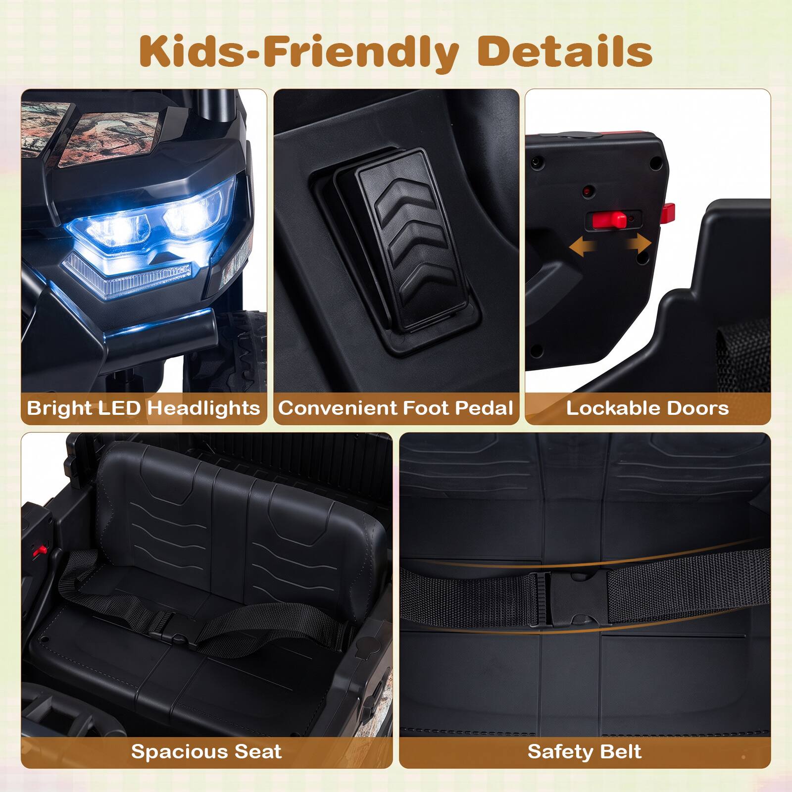 Kids-Friendly Details

- Bright LED Headlights
- Convenient Foot Pedal
- Lockable Doors
- Spacious Seat
- Safety Belt