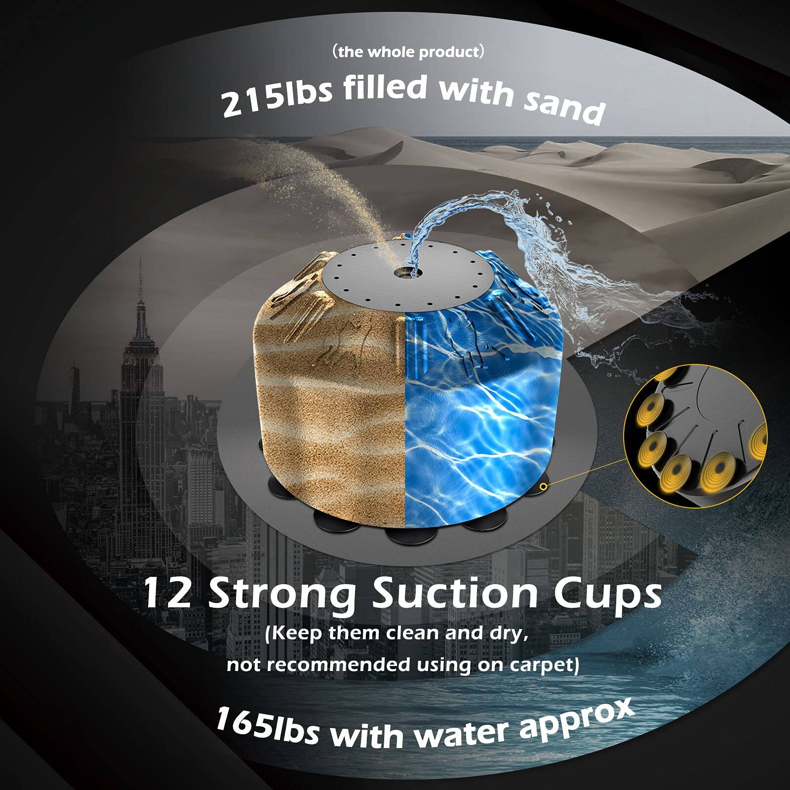 (the whole product)  
215lbs filled with sand  

12 Strong Suction Cups  
(Keep them clean and dry, not recommended using on carpet)  

165lbs with water approx