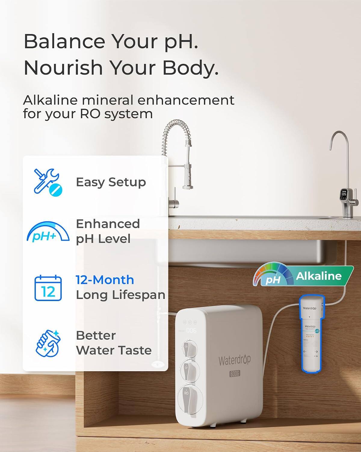 Balance Your pH.  
Nourish Your Body.  

Alkaline mineral enhancement for your RO system  

Easy Setup  
Enhanced pH+ pH Level  
12-Month Long Lifespan  
Alkaline pH Waterdrop  
Better Water Taste  

Waterdrop 600G  
MEXECO