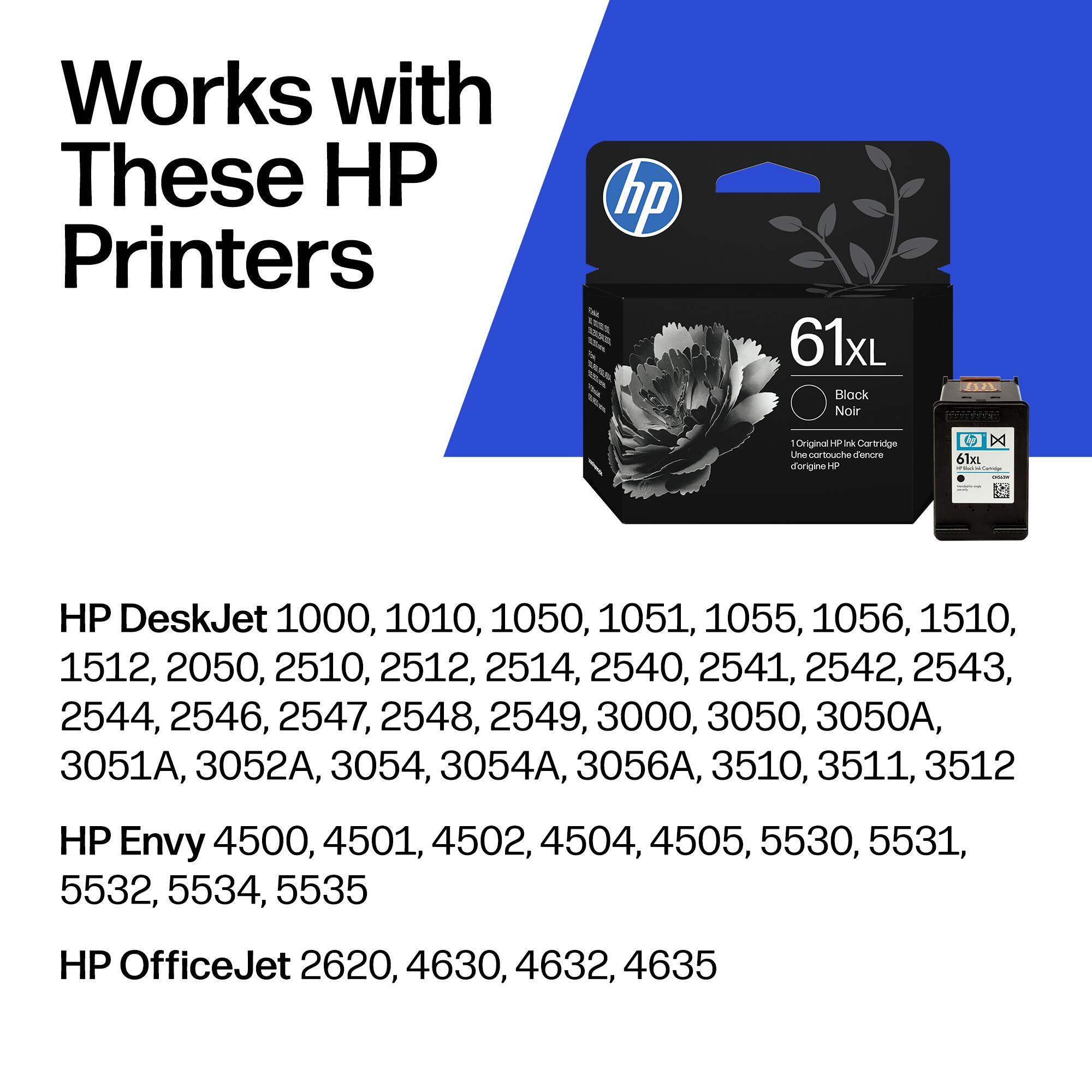 Works with These HP Printers

hp 61xL Block Noir 2/L - Original 1 Ink Cartridge

Une cartouche d'encre d'origine HP

HP DeskJet 1000, 1010, 1050, 1051, 1055, 1056, 1510, 1512, 2050, 2510, 2512, 2514, 2540, 2541, 2542, 2543, 2544, 2546, 2547, 2548, 2549, 3000, 3050, 3050A, 3051A, 3052A, 3054, 3054A, 3056A, 3510, 3511, 3512

HP Envy 4500, 4501, 4