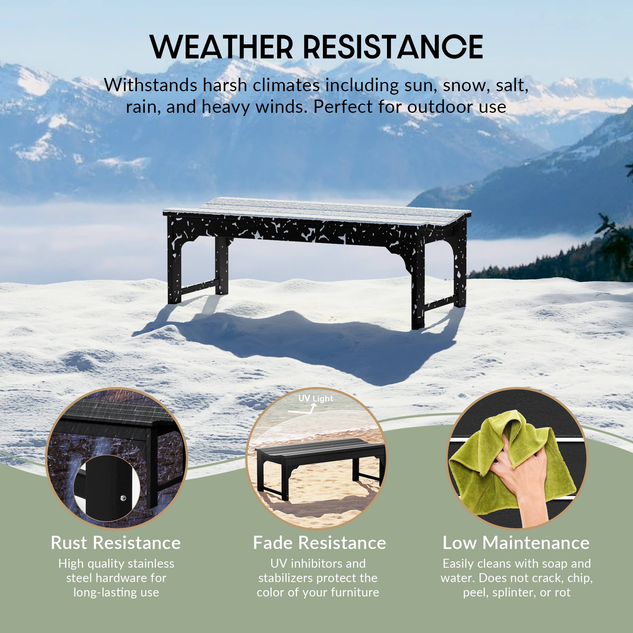 WEATHER RESISTANCE  
Withstands harsh climates including sun, snow, salt, rain, and heavy winds. Perfect for outdoor use.

- Rust Resistance  
  High quality stainless steel hardware for long-lasting use

- UV Light  
  UV inhibitors and stabilizers protect the color of your furniture

- Fade Resistance  
  UV inhibitors and stabilizers protect the color of your furniture

- Low Maintenance  
  Easily cleans with soap and water. Does not crack, chip, peel, splinter, or rot