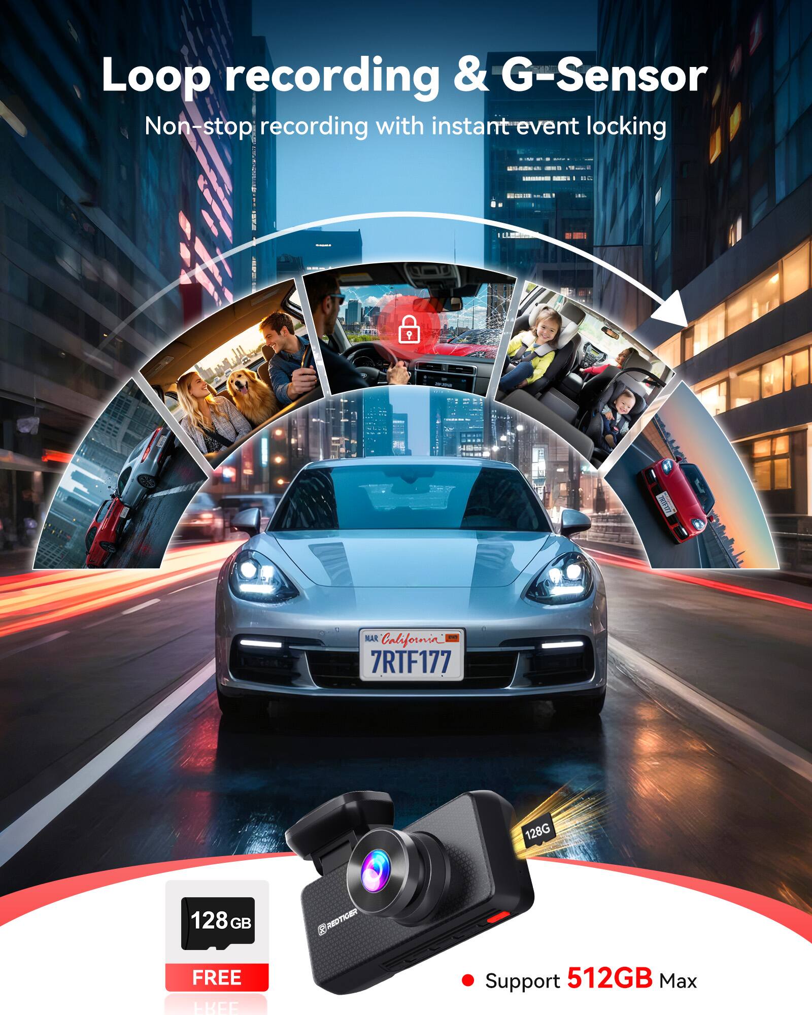 Loop recording & G-Sensor  
Non-stop recording with instant event locking  

TINTENTS  
MAR + California 7RTF177  
128G  
128 GB  
REDTIGER  
FREE FREE  
Support 512GB Max
