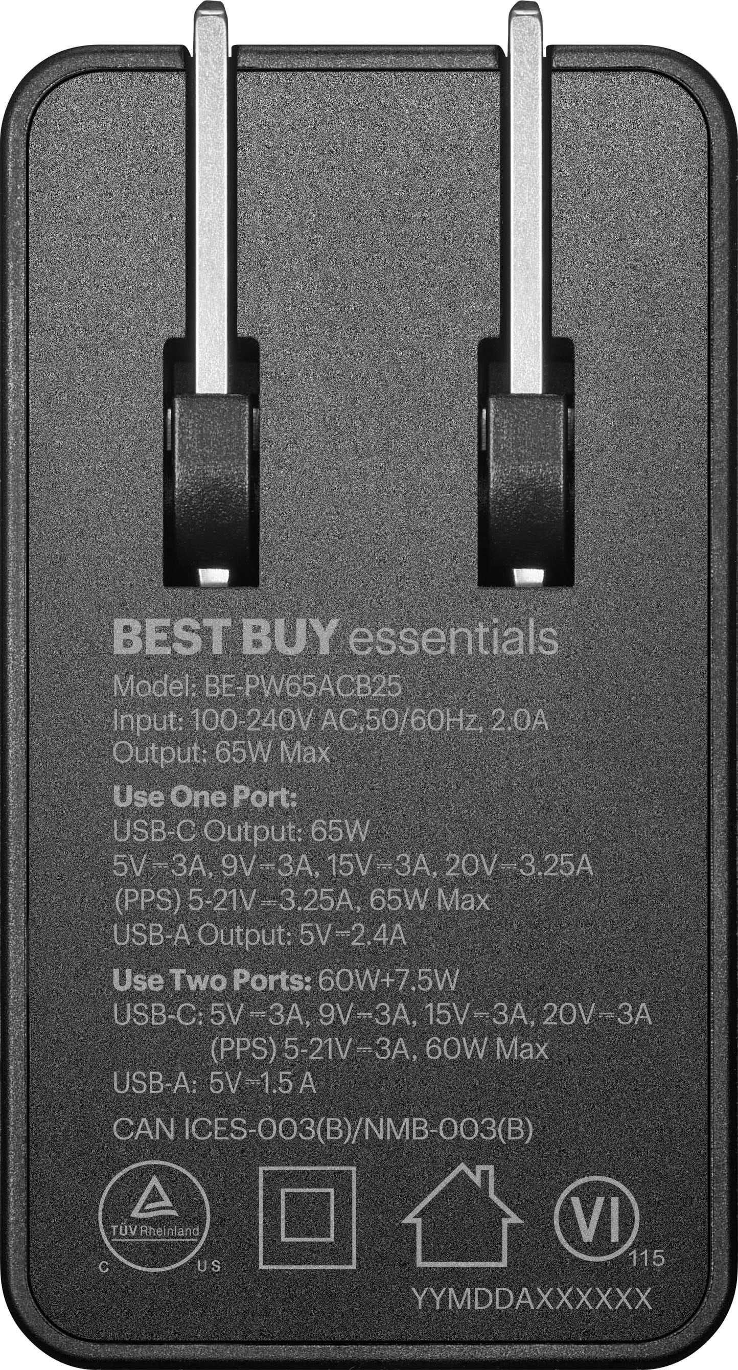 BEST BUY essentials Model: BE-PW65ACB25 Input: 100-240V AC, 50/60Hz, 2.0A Output: 65W Max Use One Port: USB-C Output: 65W 5V-3A, 9V-3A, 15V-3A, 20V-3.25A (PPS) -21V-3.25 65W Max USB-A Output: 5V-2.4A Use Two Ports: 60W+7.5W USB-C: 5V-3A, 9V-3A, 15V-3A, 20V-3A (PPS) 5-21V-3A, 60W Max USB-A: 5V-1.5A A CAN ICES-003(B)/NMB-003(B) TV Rheinland C US VI 115 YYMDDAXXXXXX