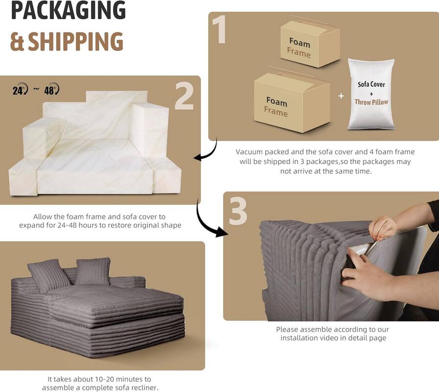 **PACKAGING & SHIPPING**

1. Foam Frame ~ 24" x 48"

2. Vacuum packed and the sofa cover and 4 foam frame will be shipped in 3 packages, so the packages may not arrive at the same time.

3. Allow the foam frame and sofa cover to expand for 24-48 hours to restore original shape.

4. It takes about 10-20 minutes to assemble a complete sofa recliner.

5. Please assemble according to our installation video in detail page.