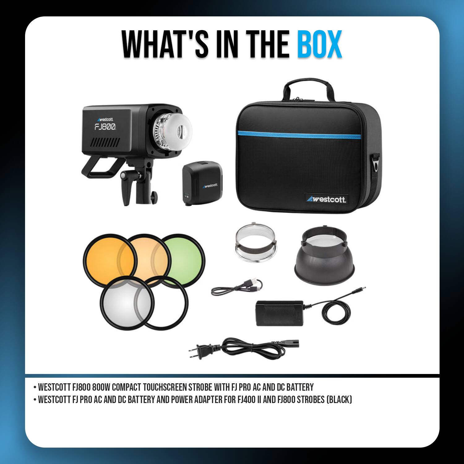 WHAT'S IN THE BOX

- WESTCOTT FJ800 800W COMPACT TOUCHSCREEN STROBE WITH FJ PRO AC AND DC BATTERY
- WESTCOTT FJ PRO AC AND DC BATTERY AND POWER ADAPTER FOR FJ400 II AND FJ800 STROBES (BLACK)