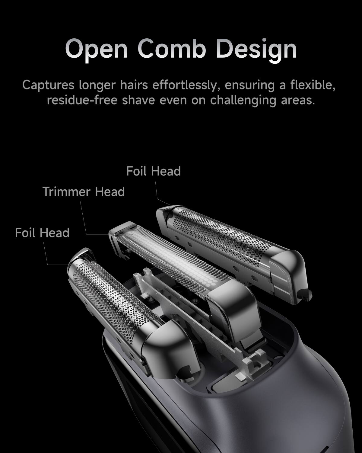 Open Comb Design  
Captures longer hairs effortlessly, ensuring a flexible, residue-free shave even on challenging areas.  

Foil Head  
Trimmer Head  
Foil Head