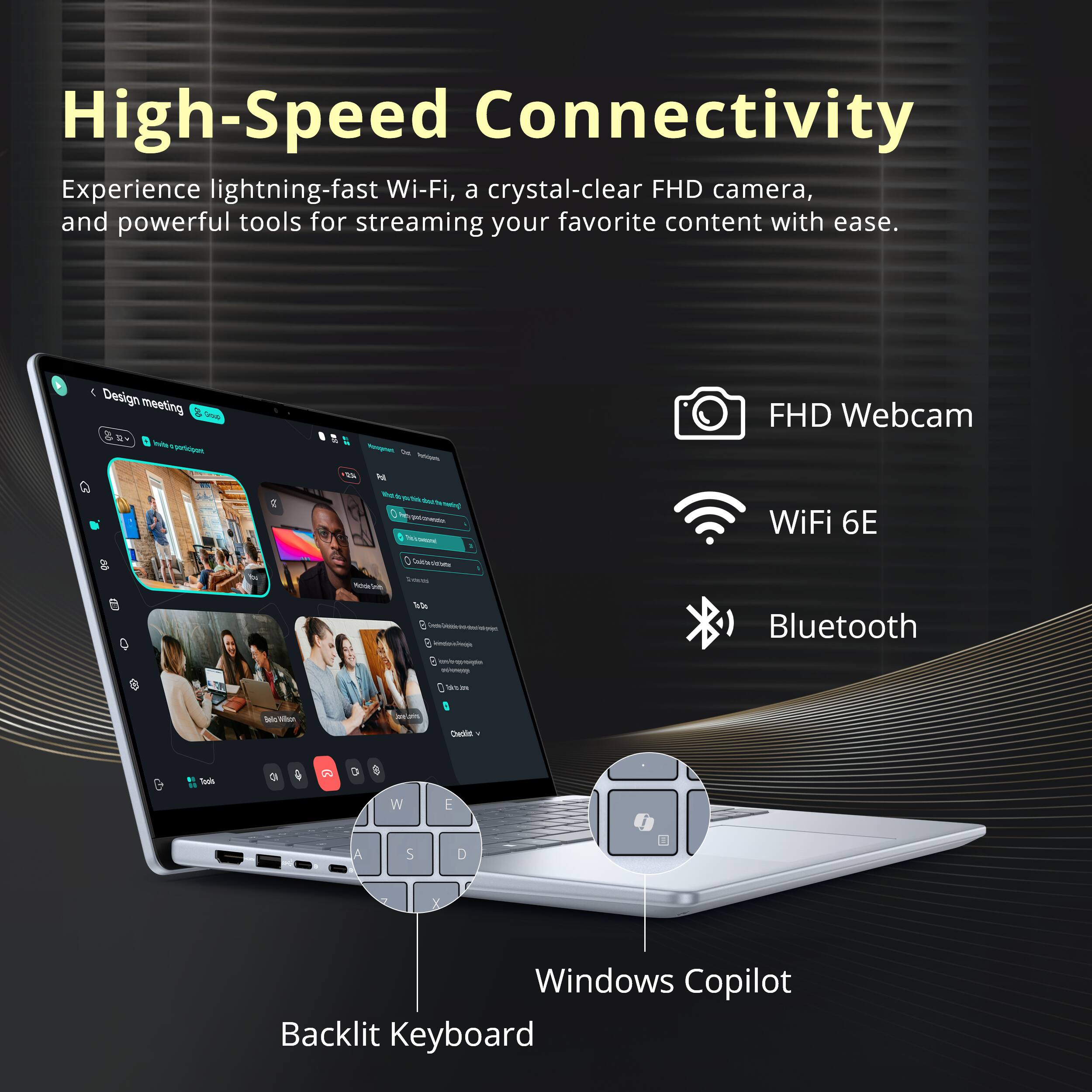 High-Speed Connectivity

Experience lightning-fast Wi-Fi, a crystal-clear FHD camera, and powerful tools for streaming your favorite content with ease.

- FHD Webcam
- WiFi 6E
- Bluetooth
- Windows Copilot
- Backlit Keyboard
