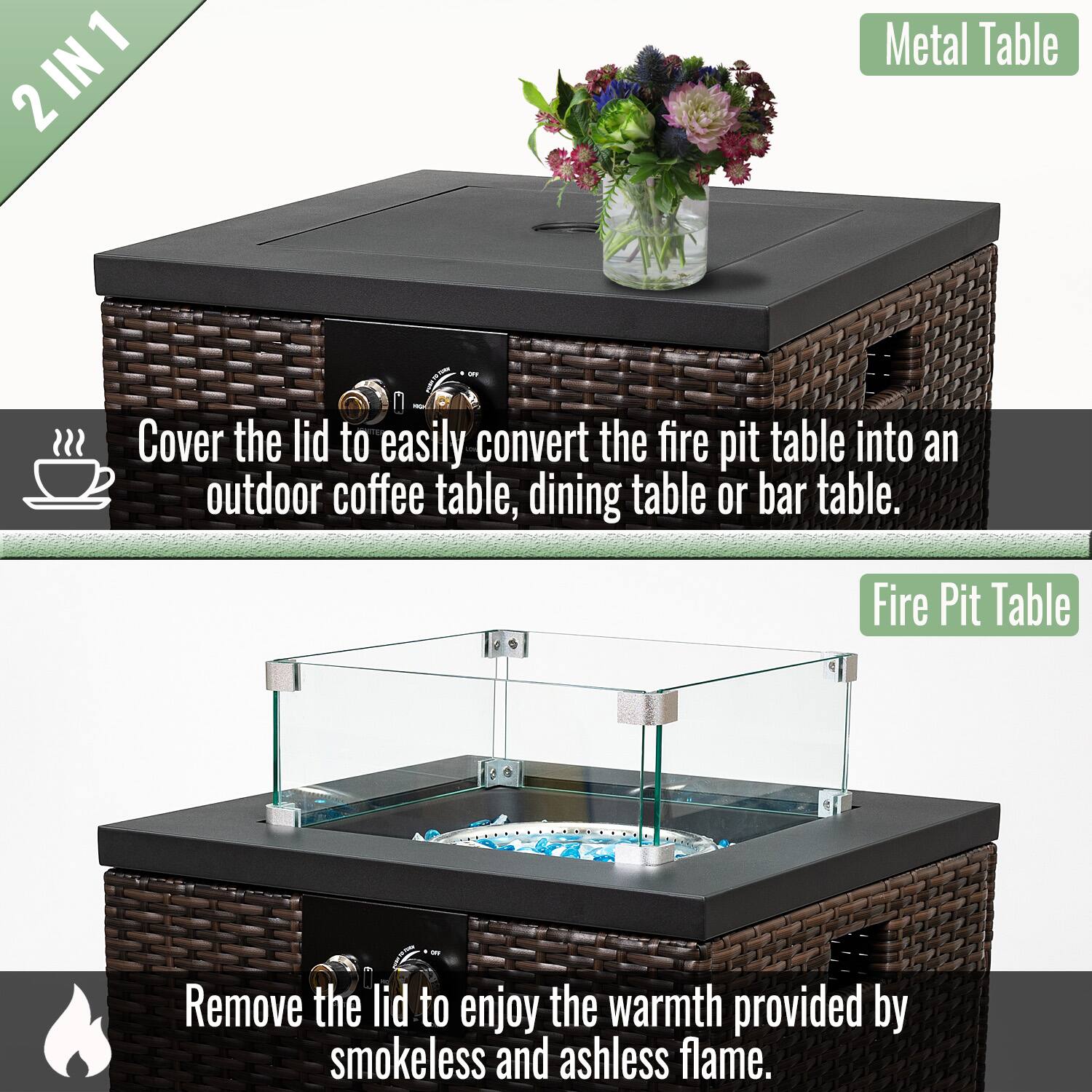 2 IN 1

Metal Table

Cover the lid to easily convert the fire pit table into an outdoor coffee table, dining table or bar table.

Fire Pit Table

Remove the lid to enjoy the warmth provided by smokeless and ashless flame.
