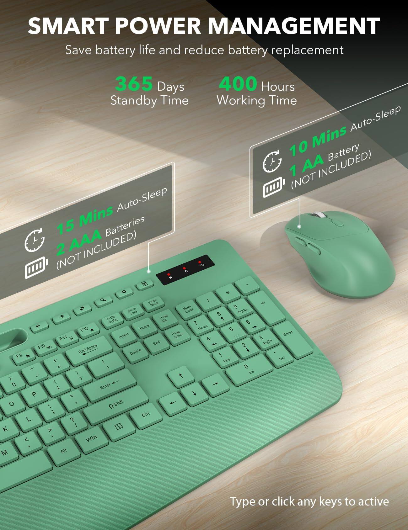 SMART POWER MANAGEMENT  
Save battery life and reduce battery replacement

365 Days Standby Time  
15 Mins Auto-Sleep  
2 AAA Batteries (NOT INCLUDED)

400 Hours Working Time  
10 Mins Auto-Sleep  
1 AA Battery (NOT INCLUDED)

Type or click any keys to active
