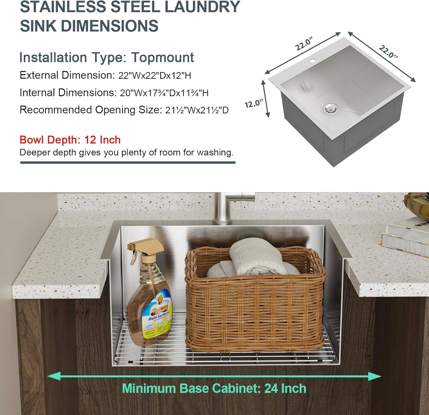STAINLESS STEEL LAUNDRY SINK DIMENSIONS

Installation Type: Topmount
External Dimension: 22"Wx22"Dx12"H
Internal Dimensions: 20"Wx173/4"Dx113/4"H
Recommended Opening Size: 211/2"Wx211/2"D
Bowl Depth: 12 Inch
Deeper depth gives you plenty of room for washing.
Minimum Base Cabinet: 24 Inch
