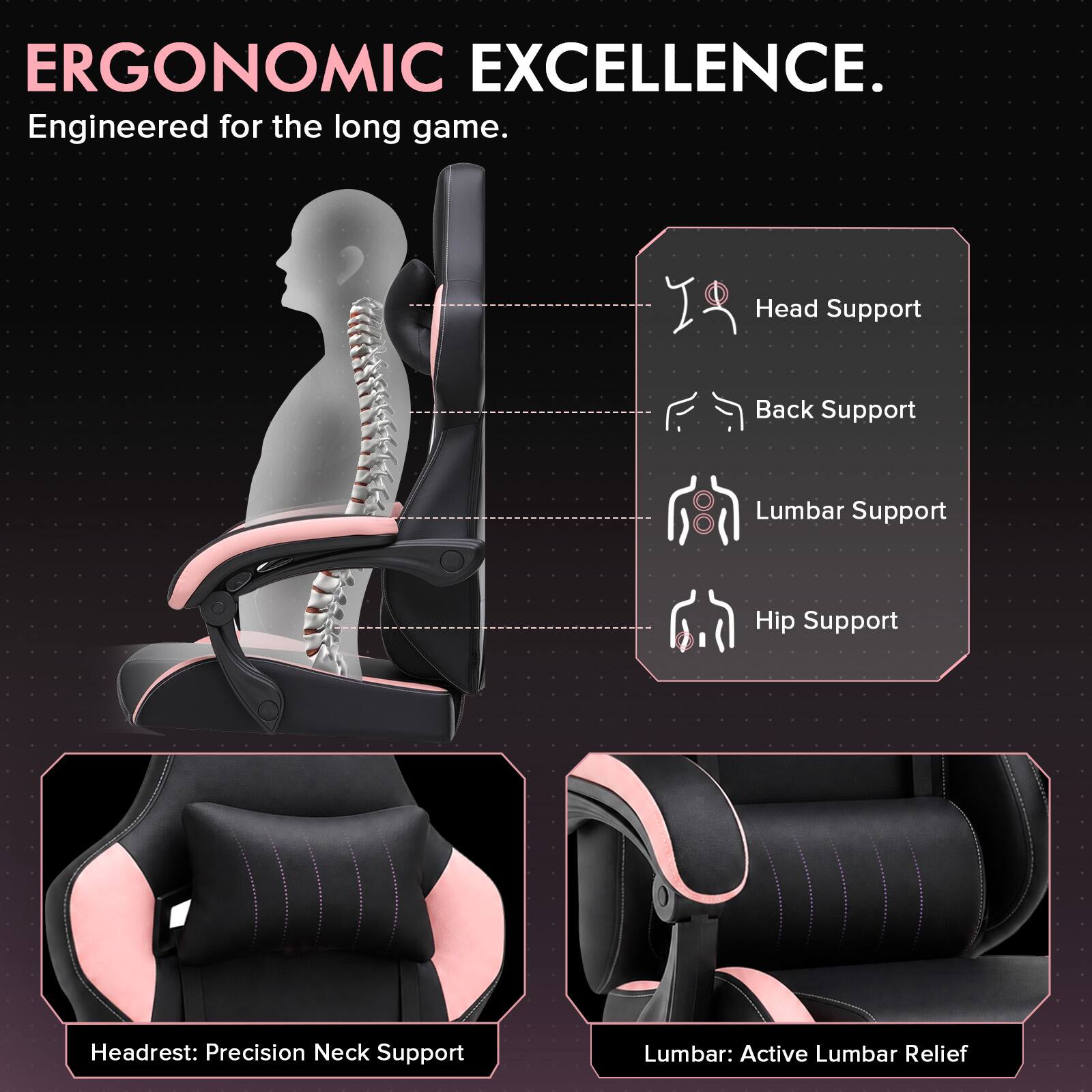 ERGONOMIC EXCELLENCE.  
Engineered for the long game.  

Head Support  
Back Support  
Lumbar Support  
Hip Support  

Headrest: Precision Neck Support  
Lumbar: Active Lumbar Relief