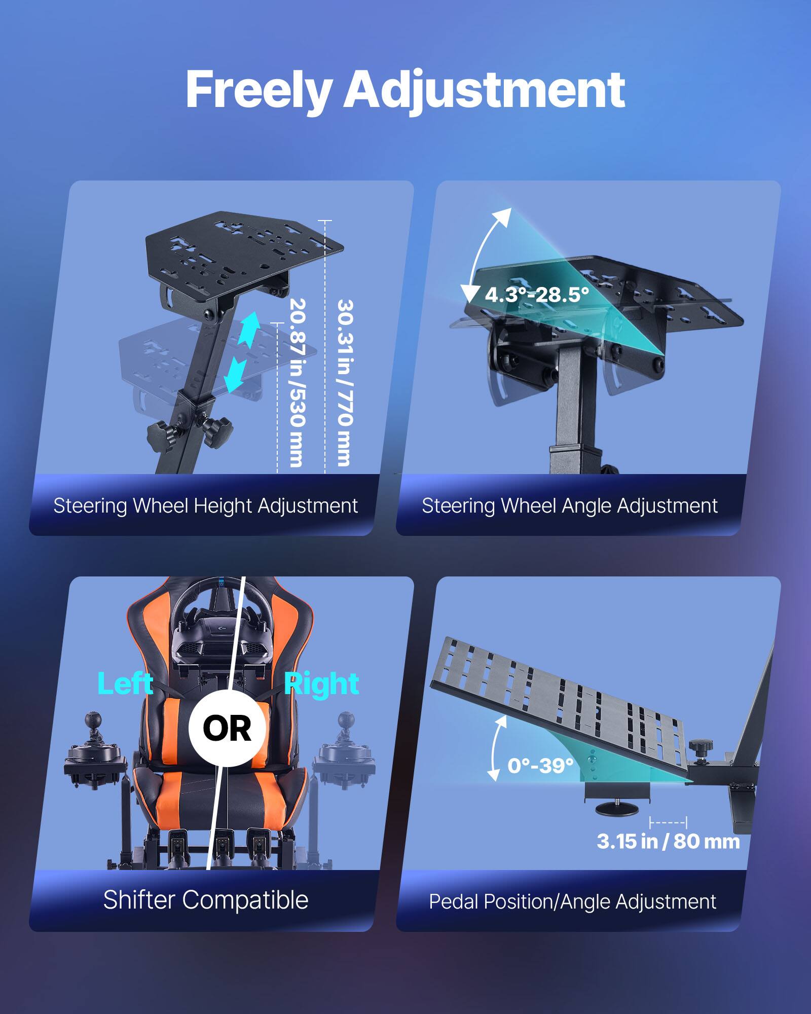 Freely Adjustment

- Steering Wheel Height Adjustment: 20.87 in / 530 mm, 30.31 in / 770 mm
- Steering Wheel Angle Adjustment: 4.3°-28.5°
- Shifter Compatible
- Pedal Position/Angle Adjustment: 0°-39°, 3.15 in / 80 mm

Left or Right