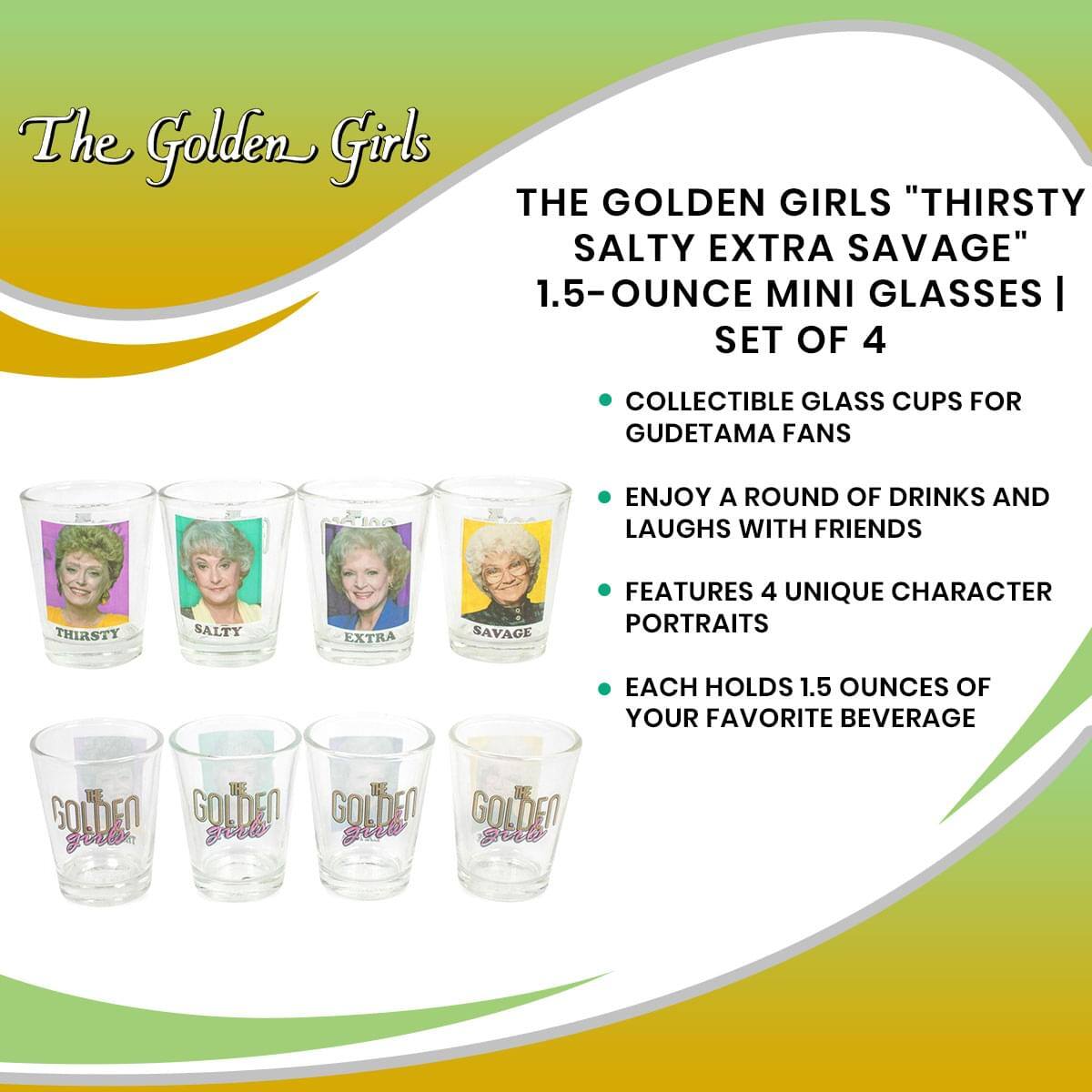 The Golden Girls

THE GOLDEN GIRLS "THIRSTY SALTY EXTRA SAVAGE"  
1.5-OUNCE MINI GLASSES | SET OF 4

- COLLECTIBLE GLASS CUPS FOR GUDETAMA FANS
- ENJOY A ROUND OF DRINKS AND LAUGHS WITH FRIENDS
- FEATURES 4 UNIQUE CHARACTER PORTRAITS
- EACH HOLDS 1.5 OUNCES OF YOUR FAVORITE BEVERAGE

The Golden Girls