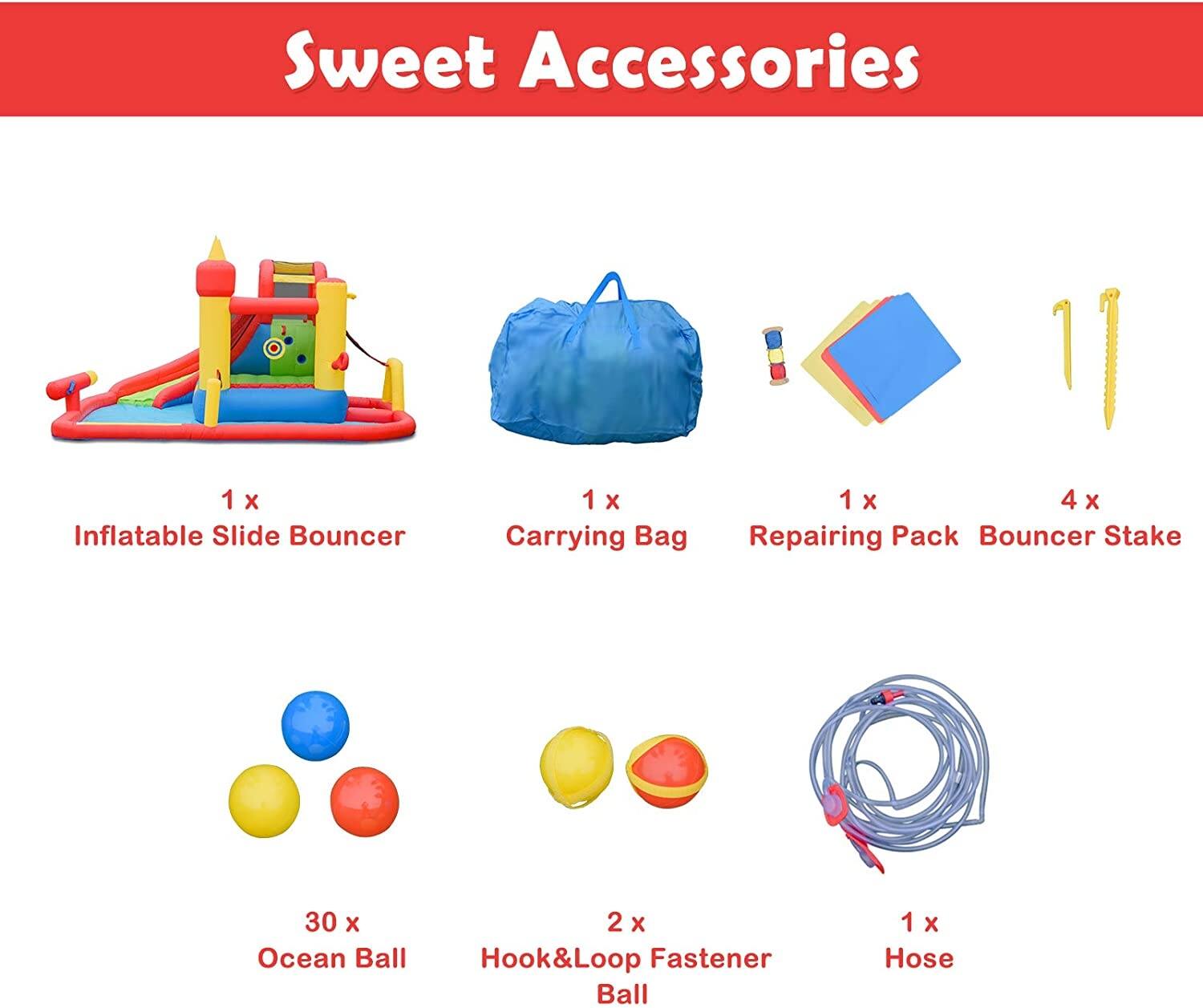 Sweet Accessories

- 1 x Inflatable Slide Bouncer
- 1 x Carrying Bag
- 1 x Repairing Pack
- 4 x Bouncer Stake
- 30 x Ocean Ball
- 2 x Hook & Loop Fastener Ball
- 1 x Hose