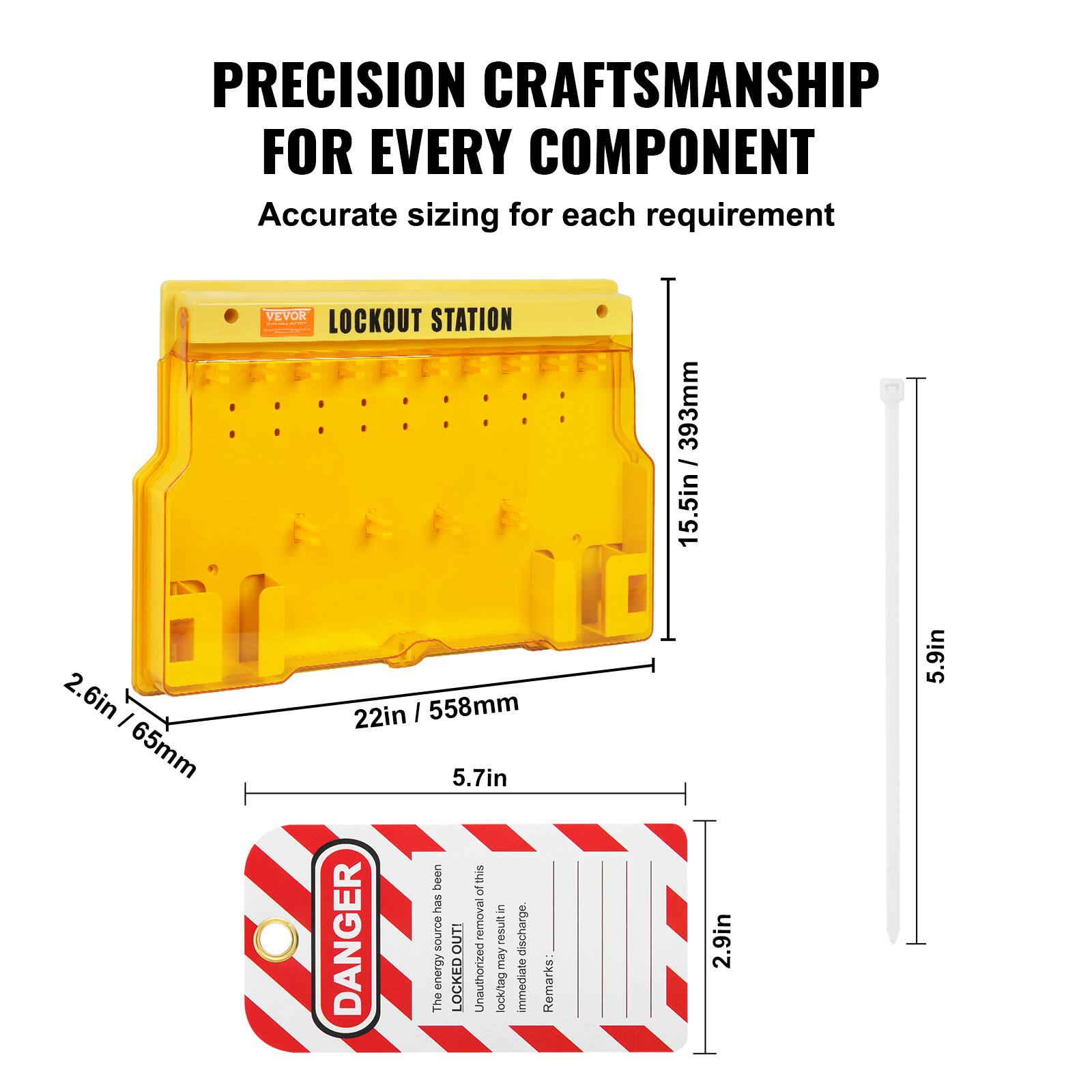 PRECISION CRAFTSMANSHIP FOR EVERY COMPONENT  
Accurate sizing for each requirement  

VEVOR LOCKOUT STATION  
393mm / 15.5in  
2.6in / 65mm  
22in / 558mm  
5.7in  

DANGER  
The energy source has been LOCKED OUT. Unauthorized removal may result in immediate discharge.  

Remarks