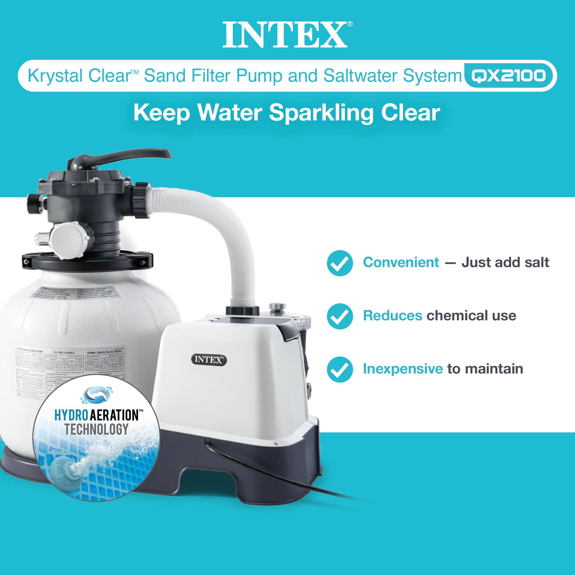 INTEX Krystal Clear Sand Filter Pump and Saltwater System QX2100 Keep Water Sparkling Clear Convenient - Just add salt Reduces chemical use - Inexpensive to maintain HYDRO AERATION TECHNOLOGY