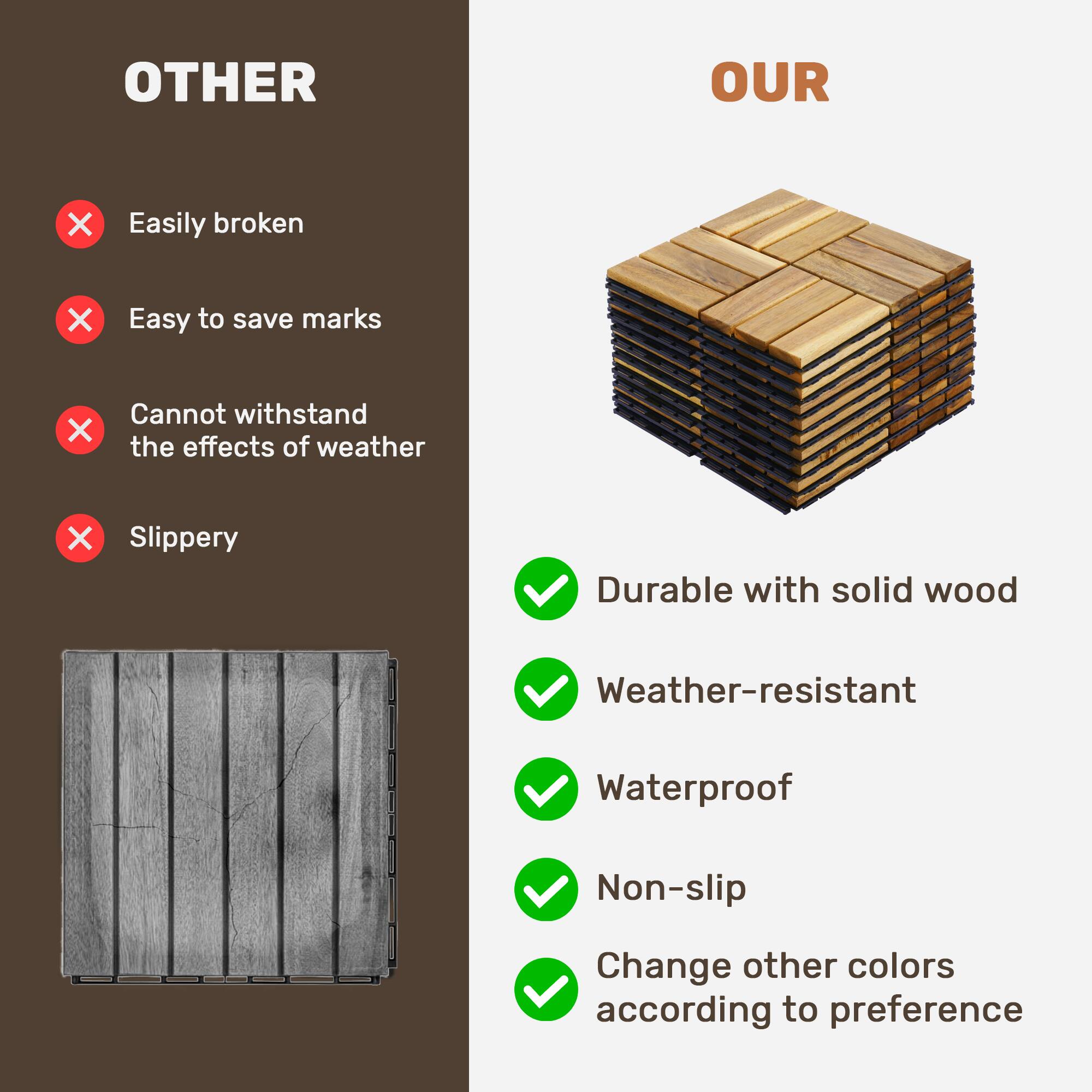 OTHER  
- Easily broken  
- Easy to save marks  
- Cannot withstand the effects of weather  
- Slippery  

OUR  
- Durable with solid wood  
- Weather-resistant  
- Waterproof  
- Non-slip  
- Change other colors according to preference