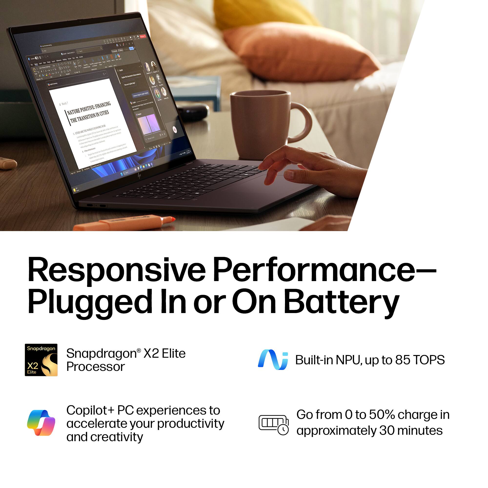 Responsive Performance—Plugged In or On Battery

- Snapdragon® X2 Elite Processor
- Built-in NPU, up to 85 TOPS
- Copilot+ PC experiences to accelerate your productivity and creativity
- Go from 0 to 50% charge in approximately 30 minutes