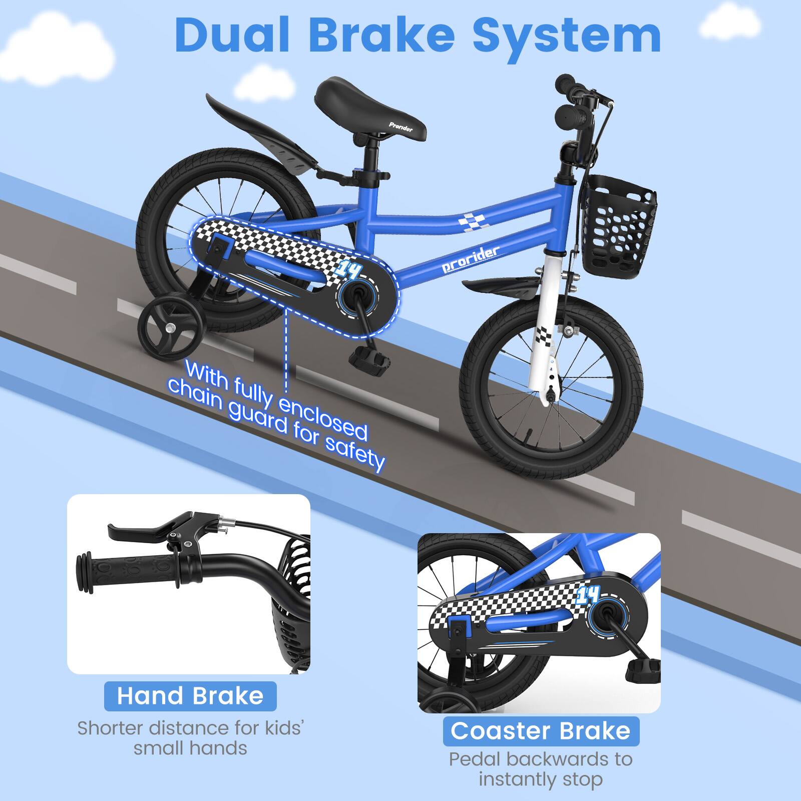 Dual Brake System

With fully enclosed chain guard for safety

Hand Brake
Shorter distance for kids' small hands

Coaster Brake
Pedal backwards to instantly stop