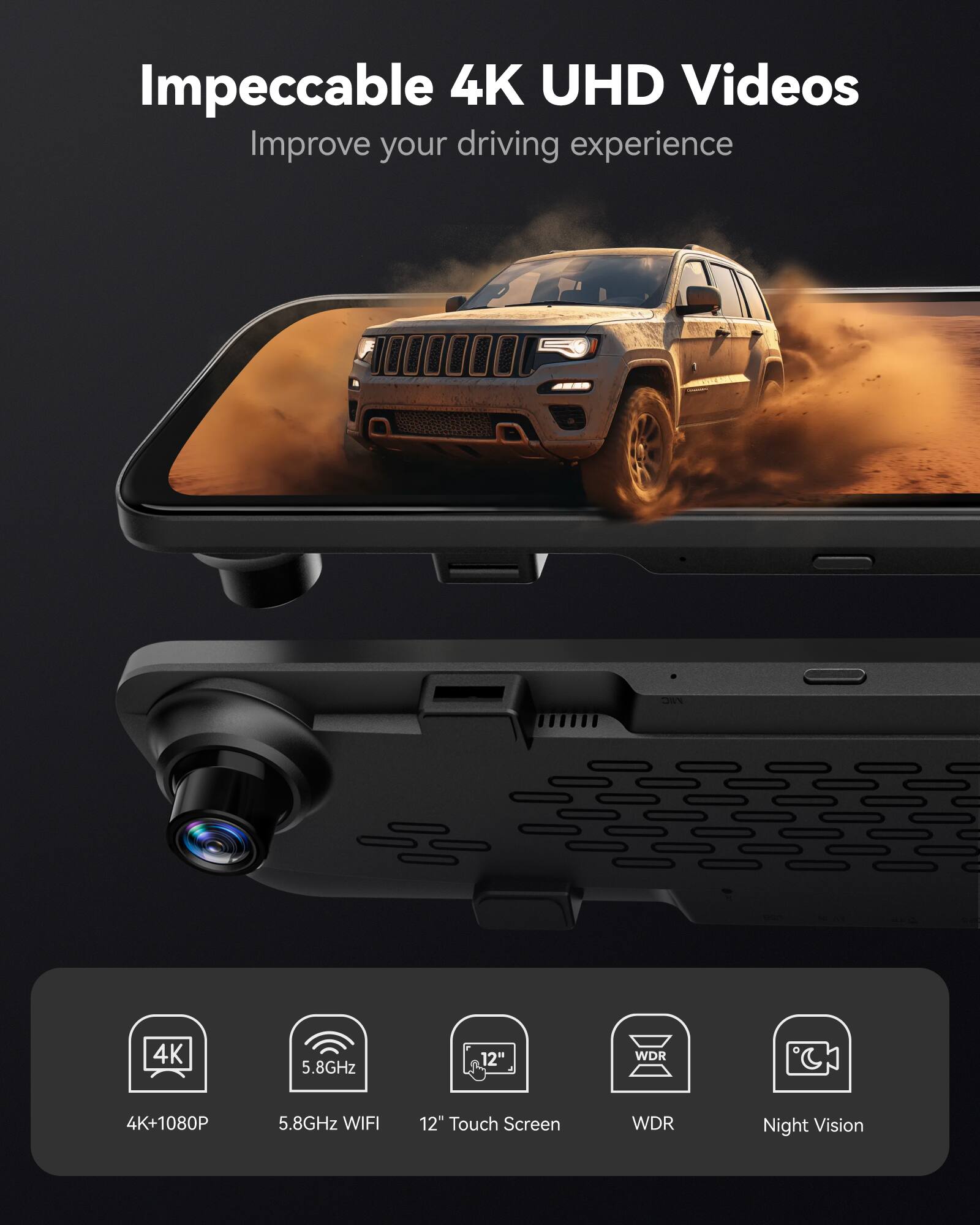 Impeccable 4K UHD Videos  
Improve your driving experience  

4K+1080P  
5.8GHz WIFI  
12" Touch Screen  
WDR  
Night Vision