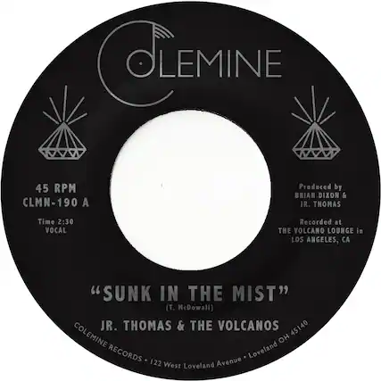 CLEMINE
45 RPM
CLMN-190 A
Produced by BRIAN DIXON & JR. THOMAS
Time 2:30
VOCAL
Recorded at THE VOLCANO LOUNGE in LOS ANGELES, CA
"SUNK IN THE MIST" (T. McDowall)
JR. THOMAS & THE VOLCANOS
45140
COLEMINE RECORDS
122 West Loveland Avenue - Loveland OH 45140