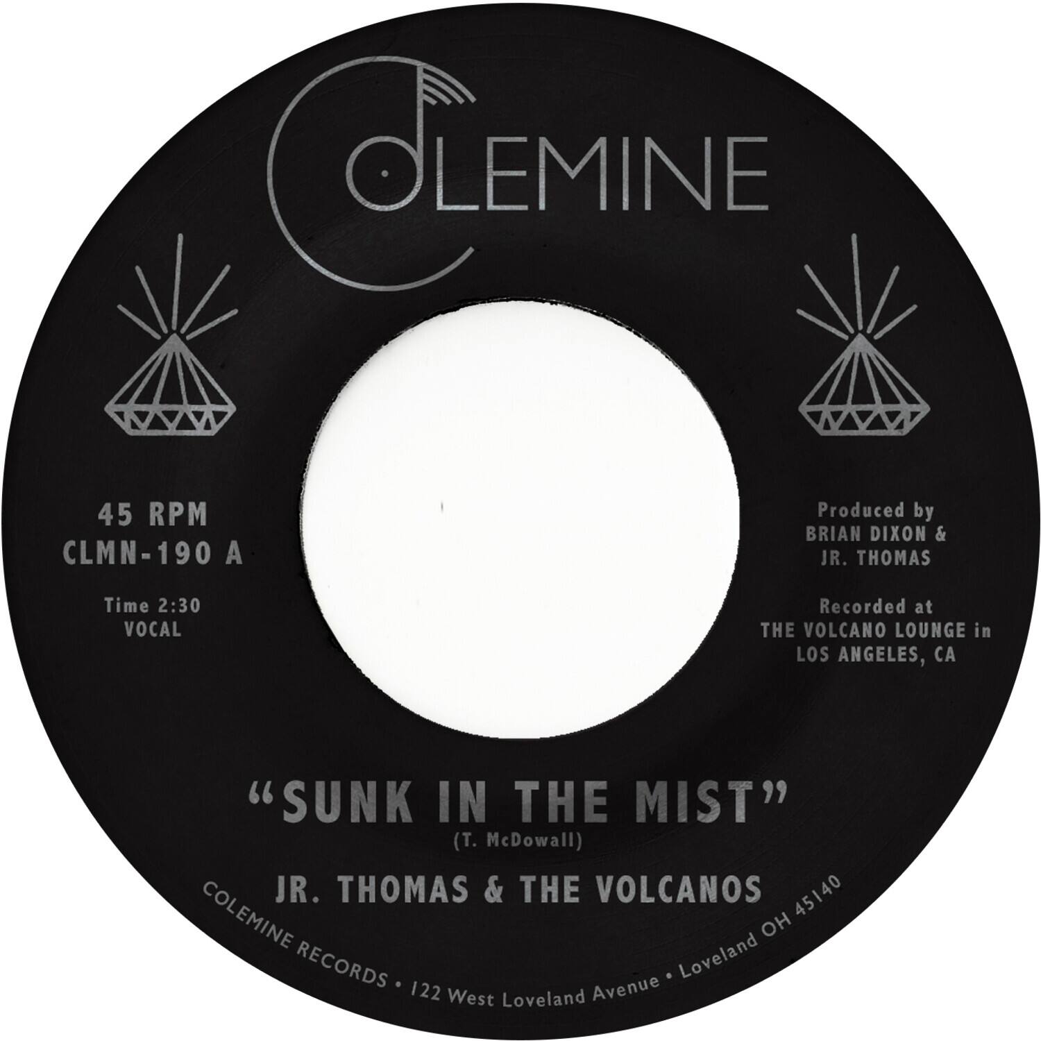 CLEMINE  
45 RPM  
CLMN-190 A  
Produced by BRIAN DIXON & JR. THOMAS  
Time 2:30  
VOCAL  
Recorded at THE VOLCANO LOUNGE in LOS ANGELES, CA  
"SUNK IN THE MIST" (T. McDowall)  
JR. THOMAS & THE VOLCANOS  
45140  
COLEMINE RECORDS  
122 West Loveland Avenue - Loveland OH 45140