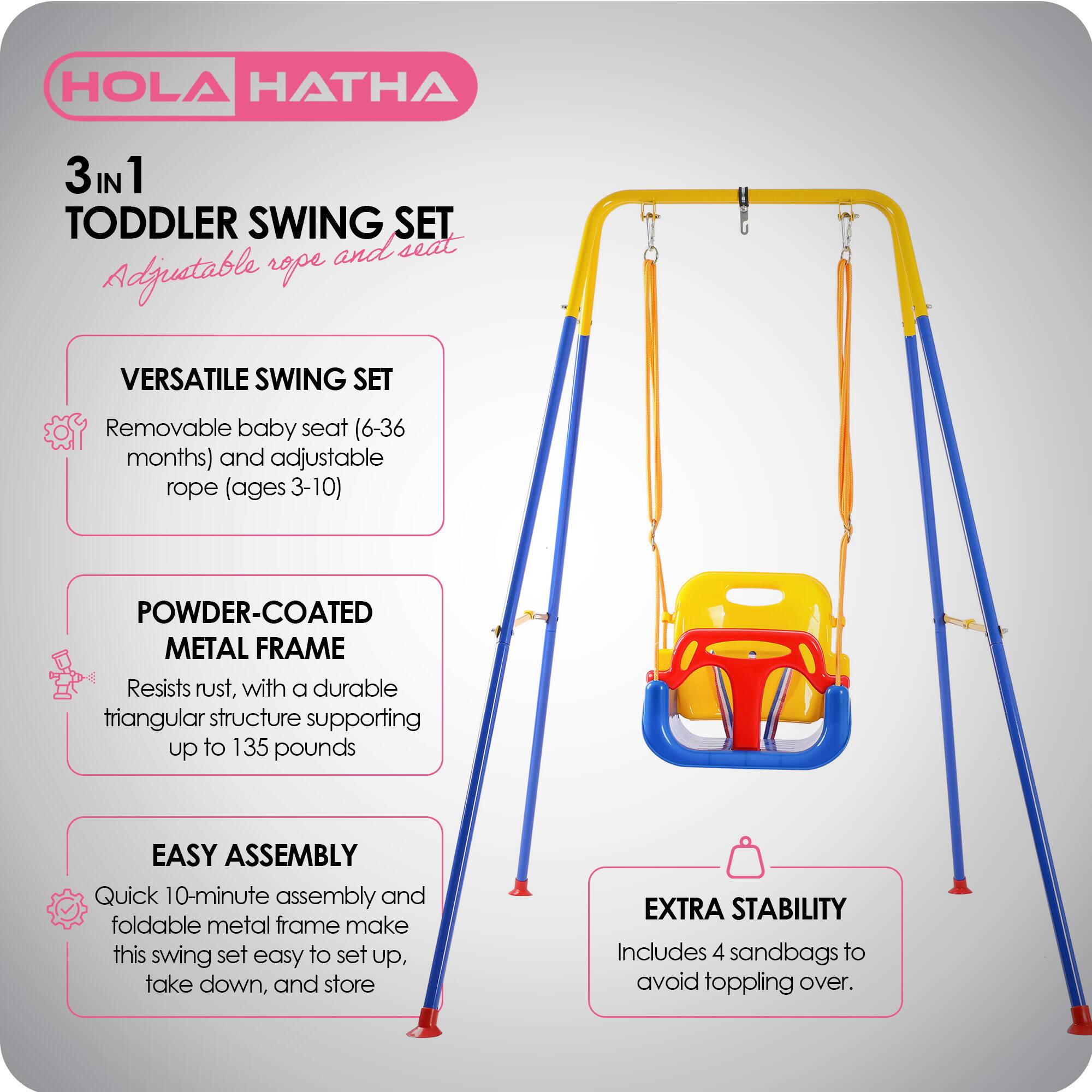HOLA HATHA 3 IN 1 TODDLER SWING SET

Adjustable rope and seat

VERSATILE SWING SET
- Removable baby seat (6-36 months) and adjustable rope (ages 3-10)

POWDER-COATED METAL FRAME
- Resists rust, with a durable triangular structure supporting up to 135 pounds

EASY ASSEMBLY
- Quick 10-minute assembly and foldable metal frame make this swing set easy to set up, take down, and store

EXTRA STABILITY
- Includes 4 sandbags to avoid toppling over.