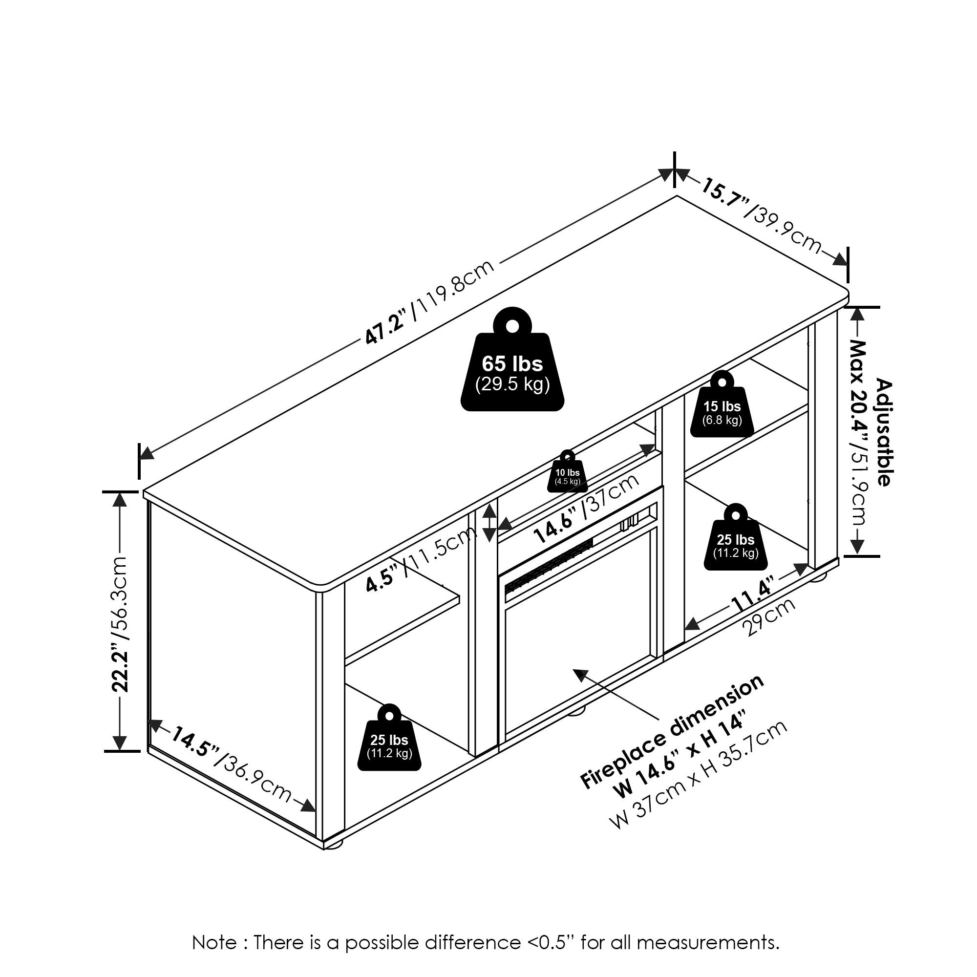- 22.2" / 56.3 cm
- 15.7" / 39.9 cm
- 47.2" / 119.8 cm
- 65 lbs Max (29.5 kg)
- 15 lbs (6.8 kg)
- 20.4" / 51.3 cm (Adjustable)
- 16 DE (4.5 kg) / 37 cm
- 9 cm
- 14.6" / 37 cm
- 25 lbs (11.2 kg)
- 4.5" x 11.5 cm
- 11.4" / 29 cm
- 14.5" / 36.9 cm
- Fireplace dimension: W 14.6" x H 35.7 cm / W 37 cm x H 36.9 cm
- Note: There is a possible difference <0.5" for all measurements.